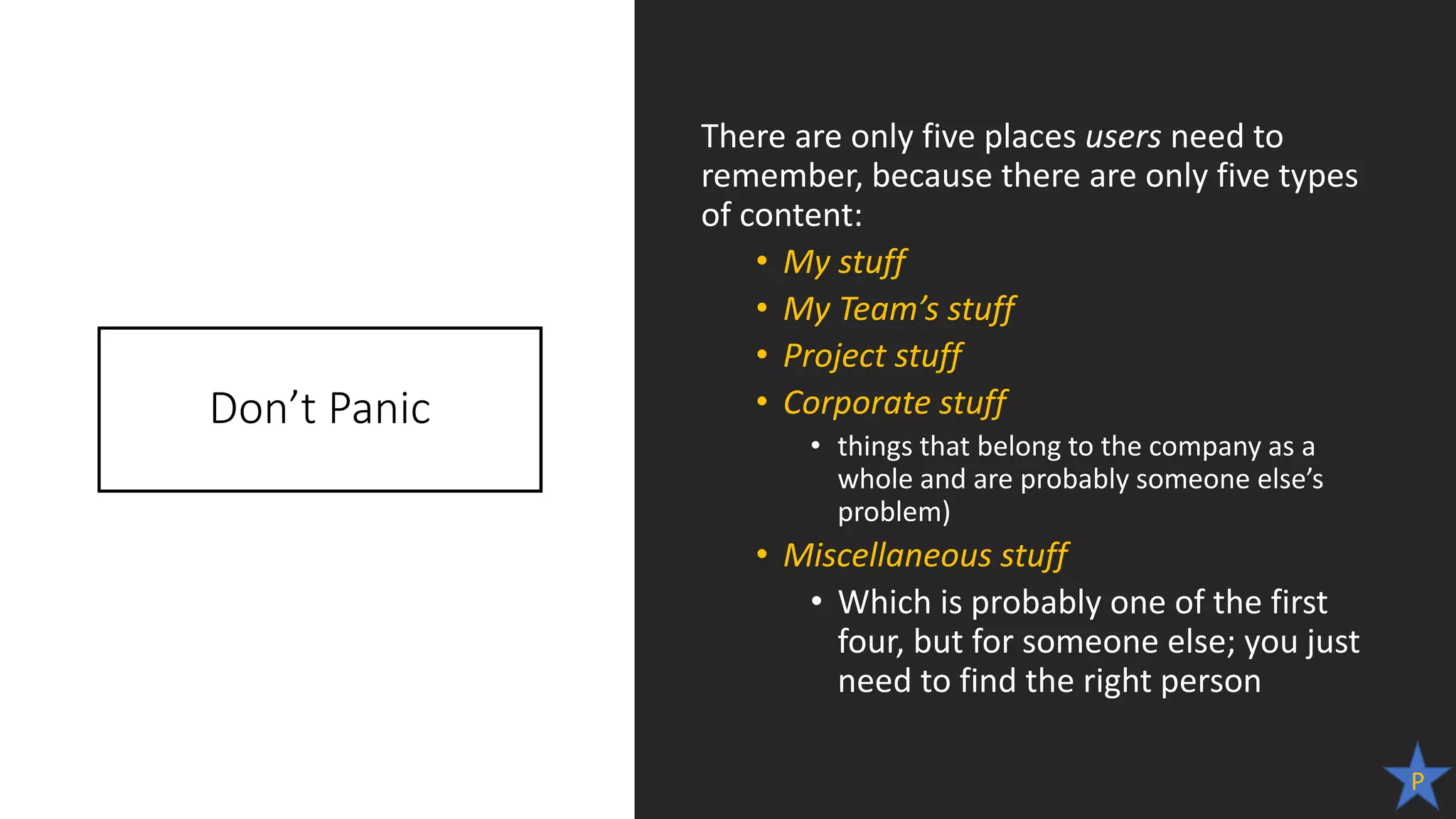 Don’t Panic
There are only five places users need to
remember, because there are only five types
of content:
• My stuff
• My Team’s stuff
• Project stuff
• Corporate stuff
• things that belong to the company as a
whole and are probably someone else’s
problem)
• Miscellaneous stuff
• Which is probably one of the first
four, but for someone else; you just
need to find the right person
P
 