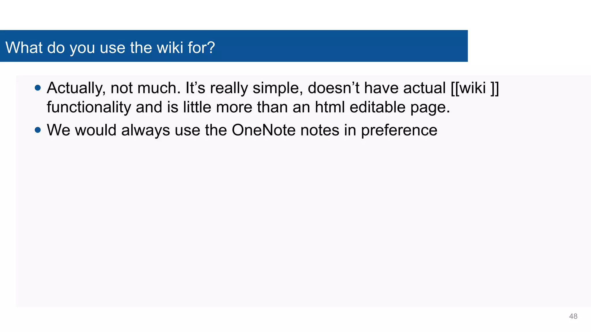 What do you use the wiki for?
 Actually, not much. It’s really simple, doesn’t have actual [[wiki ]]
functionality and is little more than an html editable page.
 We would always use the OneNote notes in preference
48
 