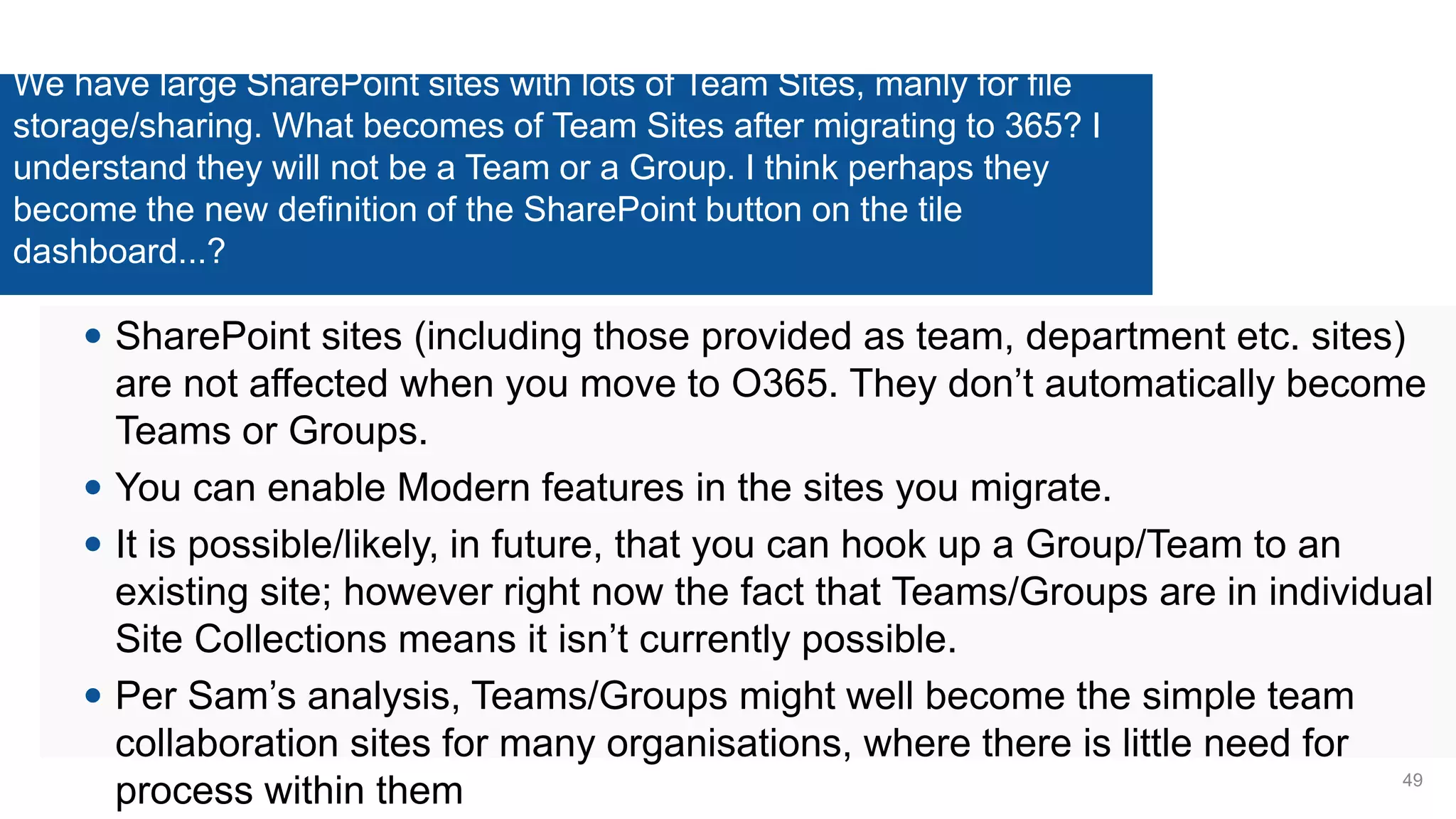 We have large SharePoint sites with lots of Team Sites, manly for file
storage/sharing. What becomes of Team Sites after migrating to 365? I
understand they will not be a Team or a Group. I think perhaps they
become the new definition of the SharePoint button on the tile
dashboard...?
 SharePoint sites (including those provided as team, department etc. sites)
are not affected when you move to O365. They don’t automatically become
Teams or Groups.
 You can enable Modern features in the sites you migrate.
 It is possible/likely, in future, that you can hook up a Group/Team to an
existing site; however right now the fact that Teams/Groups are in individual
Site Collections means it isn’t currently possible.
 Per Sam’s analysis, Teams/Groups might well become the simple team
collaboration sites for many organisations, where there is little need for
process within them 49
 