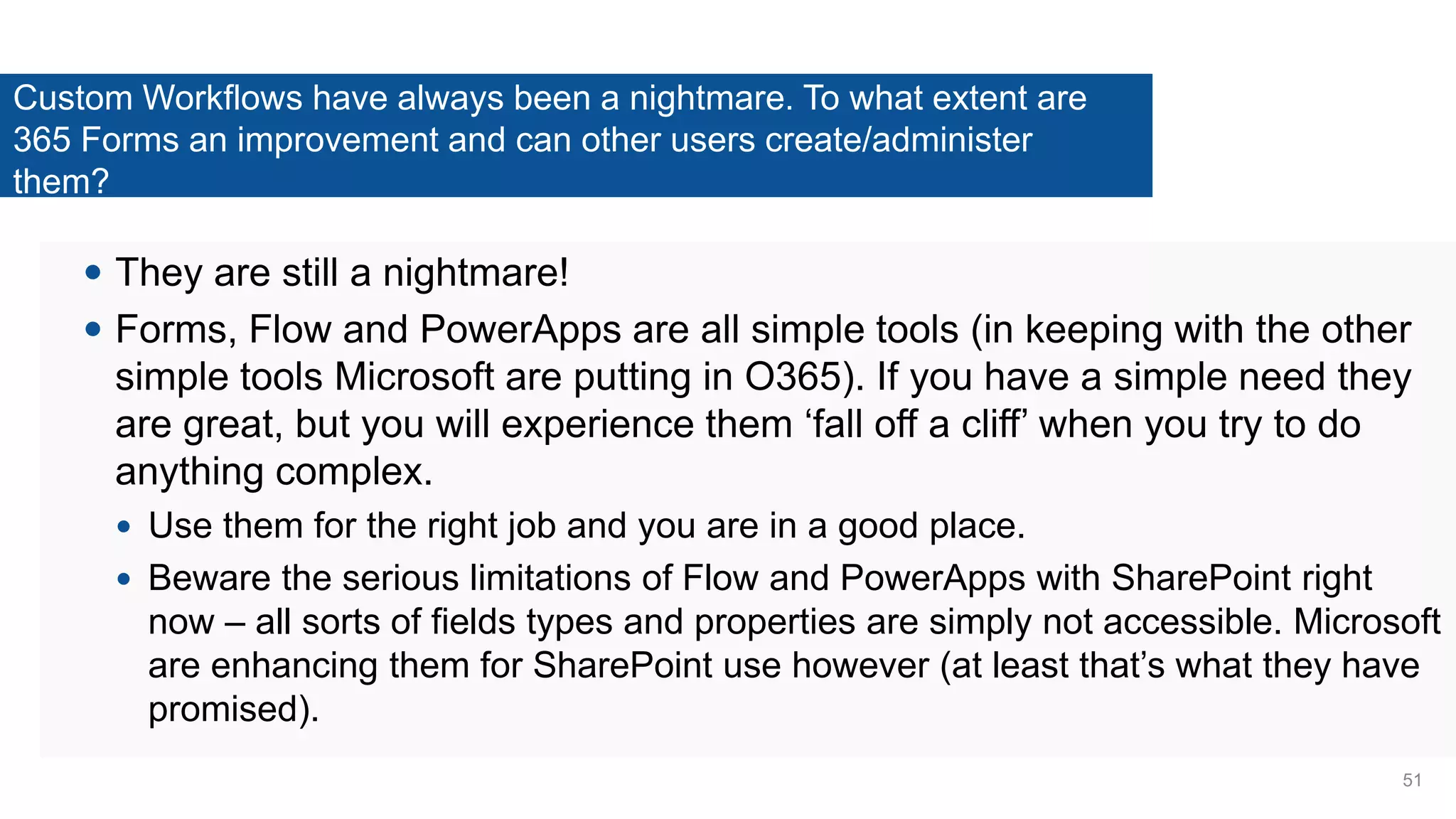 Custom Workflows have always been a nightmare. To what extent are
365 Forms an improvement and can other users create/administer
them?
 They are still a nightmare!
 Forms, Flow and PowerApps are all simple tools (in keeping with the other
simple tools Microsoft are putting in O365). If you have a simple need they
are great, but you will experience them ‘fall off a cliff’ when you try to do
anything complex.
 Use them for the right job and you are in a good place.
 Beware the serious limitations of Flow and PowerApps with SharePoint right
now – all sorts of fields types and properties are simply not accessible. Microsoft
are enhancing them for SharePoint use however (at least that’s what they have
promised).
51
 