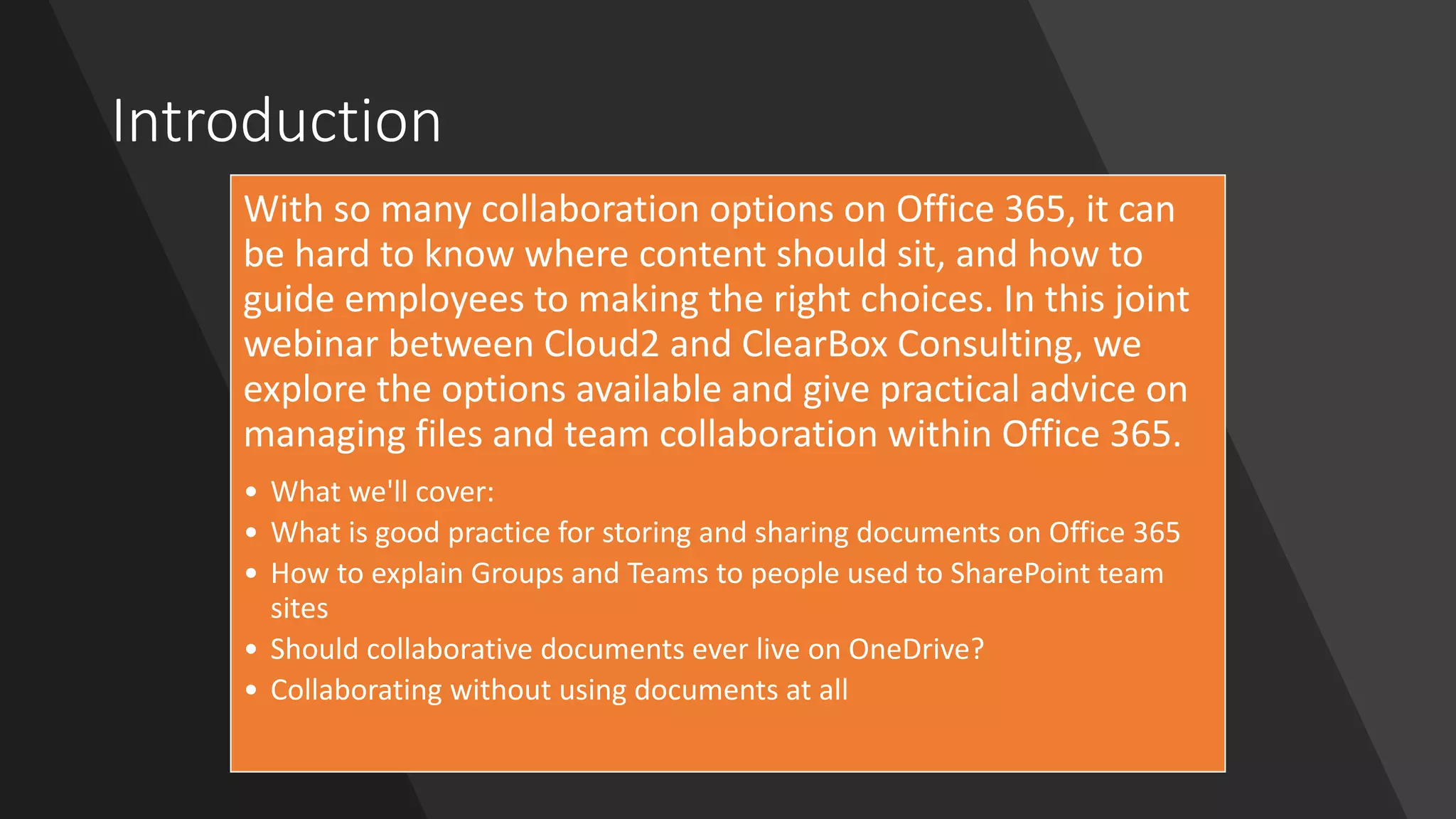 Introduction
With so many collaboration options on Office 365, it can
be hard to know where content should sit, and how to
guide employees to making the right choices. In this joint
webinar between Cloud2 and ClearBox Consulting, we
explore the options available and give practical advice on
managing files and team collaboration within Office 365.
• What we'll cover:
• What is good practice for storing and sharing documents on Office 365
• How to explain Groups and Teams to people used to SharePoint team
sites
• Should collaborative documents ever live on OneDrive?
• Collaborating without using documents at all
 