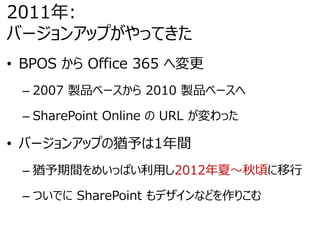 2011年:
バージョンアップがやってきた
• BPOS から Office 365 へ変更
– 2007 製品ベースから 2010 製品ベースへ
– SharePoint Online の URL が変わった
• バージョンアップの猶予は1年間
– 猶予期間をめいっぱい利用し2012年夏～秋頃に移行
– ついでに SharePoint もデザインなどを作りこむ
 