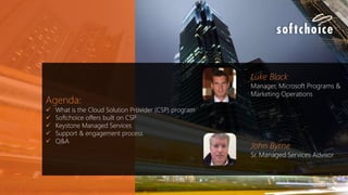 Agenda:
 What is the Cloud Solution Provider (CSP) program
 Softchoice offers built on CSP
 Keystone Managed Services
 Support & engagement process
 Q&A
Luke Black
Manager, Microsoft Programs &
Marketing Operations
John Byrne
Sr. Managed Services Advisor
 
