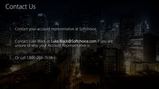Contact Us
1. Contact your account representative at Softchoice
2. Contact Luke Black at Luke.Black@Softchoice.com if you are
unsure of who your Account Representative is
3. Or call 1 800-268-7638
 