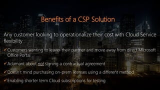 Benefits of a CSP Solution
Any customer looking to operationalize their cost with Cloud Service
flexibility
Customers wanting to leaver their partner and move away from direct Microsoft
Office Portal
Adamant about not signing a contractual agreement
Doesn’t mind purchasing on-prem licenses using a different method
Enabling shorter term Cloud subscriptions for testing
 