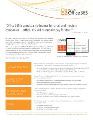 “Office 365 is almost a no-brainer for small and medium
companies ... Office 365 will essentially pay for itself.”Tony Bradley, PC World
                                                         –


Let’s face it, moving to the cloud isn’t a quick or easy decision. You’ve got a lot
to think about. What is it really going to cost? Will it allow your people to work
how and where they want to work—but still keep you in control? Is your data
really going to be secure in the cloud? We hear you.

That is why we recommend Microsoft® Office 365 for your business. Office 365
is a set of cloud-based services that bring together Office 2010 with sites to
share documents, IM, web conferencing, and the power of Exchange Online,
the industry’s leading business-class email with 25GB mailboxes and built-in
layers of antivirus and anti-spam protection.
                                                                                                         The Office Hub for Windows Phone for anywhere access to documents
WHY SHOULD YOU CARE?

                                                           “Most people work from home or client locations. That is why having a cloud solution
                                                           is so appealing. It reaches out to everyone and removes barriers.” 1
     ANYWHERE ACCESS                                       •    Secure, single-sign-on access to email, documents, people, and meetings without VPN
                                                           •    Access from Windows® Phone, iPhone, BlackBerry, and Android
                                                           •    Works on virtually any device with Internet Explorer®, Firefox, Safari, or Chrome


                                                           “Peace of mind is the biggest benefit for me. Knowing that someone else is taking
                                                           care of everything is great.” 1
     SECURITY AND
                                                           •    99.9 percent uptime Service Level Agreement with money back guarantee
     RELIABILITY                                           •    Latest defenses against viruses and spam
                                                           •    Geographically-distributed data centers with backup and premier disaster recovery


                                                           “Things are getting more complex. Without Office 365 we would need more people
                                                           to understand it all.” 1
     IT CONTROL AND
                                                           •    24/7 IT-level phone support
     MANAGEMENT                                            •    Role-based access control to sensitive documents
                                                           •    One easy-to-use and robust control panel for all of your online services


                                                           “The cost savings that we see from a cloud-based solution are reason enough to
                                                           choose Office 365.” 1
     VALUE                                                 •    Predictable monthly costs
                                                           •    No upfront infrastructure investments
                                                           •    Pay for just the services you need


1
    The Total Economic Impact™ Of Microsoft Office 365 for Midsize Businesses, a commissioned study conducted by Forrester Consulting on behalf of Microsoft, June 2011
 