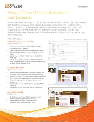 Microsoft Office 365 for professionals and
small businesses
Get the value, power, and simplicity of Microsoft® Office 365 for small businesses, a set of web-enabled
tools that let you access your email, documents, contacts, and calendars from virtually anywhere,
on almost any device. The service brings together online versions of the best communications and
collaboration tools from Microsoft, at a price that small businesses can afford. This is the much-
anticipated cloud service that gives small businesses the capabilities and efficiencies to grow and target
more rapid success.

WHY OFFICE 365?                                                                 Web applications with cross-broswer support
WORK FROM VIRTUALLY ANY WHERE
Be productive on the go.

•	   Access	your	information	via	familiar	Office	desktop	
     applications on PCs and Macs.
•	   View	and	edit	documents	with	Office	Web	Apps	across	
     a	broad	range	of	browsers	(Internet	Explorer®,	Firefox,	
     Safari).
•	   Access	your	email	from	most	browsers	with	Outlook	
     Web	App.
•	   Access mail, contacts, calendar, and SharePoint® sites
     from	mobile	devices	including	Windows®	Phones,	Nokia,	       Online meeting presentation with PC-to-PC audio and video
     Android,	iPhone,	and	BlackBerry.


COLL ABOR ATE BET TER
Work	together,	smarter.

•	   Conduct online meetings with colleagues, partners, and
     customers, including audio, video, and screen sharing.
•	   Create	sites	to	store	your	important	office	documents	and	
     work	together	with	colleagues,	partners,	and	customers.	
•	   Share your calendar with colleagues, partners, and
     customers.
•	   Share	important	business	information,	including	Access	
     databases.                                                                          Easy-to-use web-based design tools
•	   Simultaneously edit documents with your colleagues.


LOOK PROFESSIONAL
Be	what’s	next.

•	   Easily	design	a	professional	looking	public	web	site.
•	   Communicate	with	a	domain-based	email.
•	   Interface	with	customers	using	professional	
     communications	and	collaboration	tools.
 