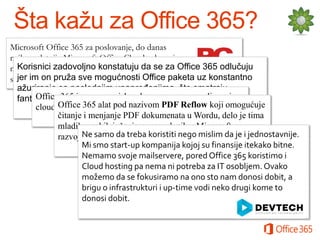 Microsoft Office 365 za poslovanje, do danas
najkompletnija Microsoft Office Cloud usluga, ima
Korisnici zadovoljno konstatuju da se za
nove funkcije i prilagođena je potrebama malih, Office 365 odlučuju
jer im velikih organizacija.
srednjih ion pruža sve mogućnosti Office paketa uz konstantno
ažuriranje sa poslednjim unapređenjima, što smatraju
Office 365 je ogroman iskorak u pravcu omasovljavanja
fantastičnom novom vrednošću ovog programa.
Office u poslovnom svetu.
cloud servisa365 alat pod nazivom PDF Reflow koji omogućuje
čitanje i menjanje PDF dokumenata u Wordu, delo je tima
mladih srpskih inženjera, zaposlenih u Microsoft
Ne samo da treba
razvojnom centru Srbija. koristiti nego mislim da je i jednostavnije.
Mi smo start-up kompanija kojoj su finansije itekako bitne.
Nemamo svoje mailservere, pored Office 365 koristimo i
Cloud hosting pa nema ni potreba za IT osobljem. Ovako
možemo da se fokusiramo na ono sto nam donosi dobit, a
brigu o infrastrukturi i up-time vodi neko drugi kome to
donosi dobit.

 