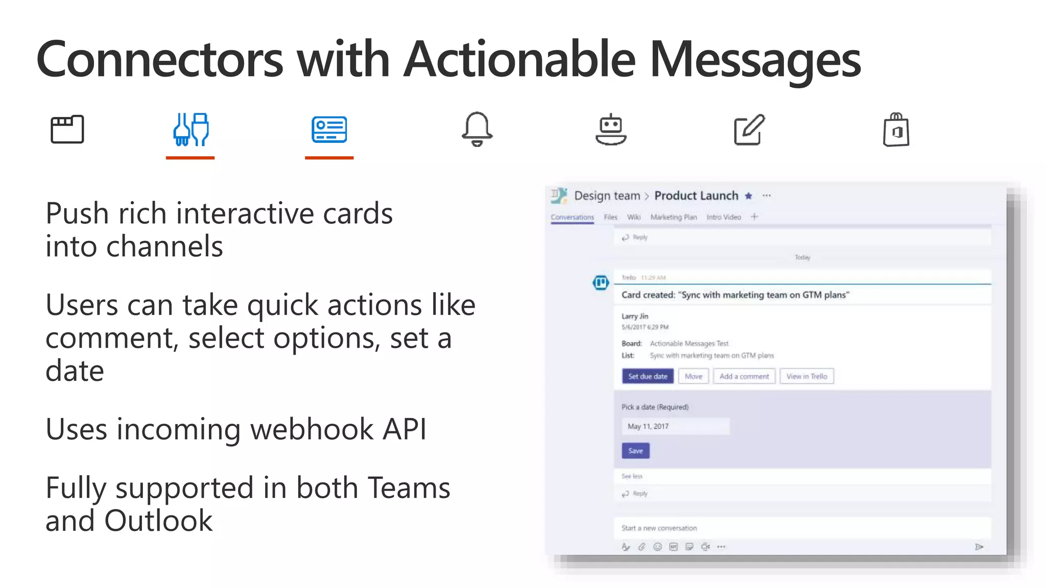 Push rich interactive cards
into channels
Users can take quick actions like
comment, select options, set a
date
Uses incoming webhook API
Fully supported in both Teams
and Outlook
 