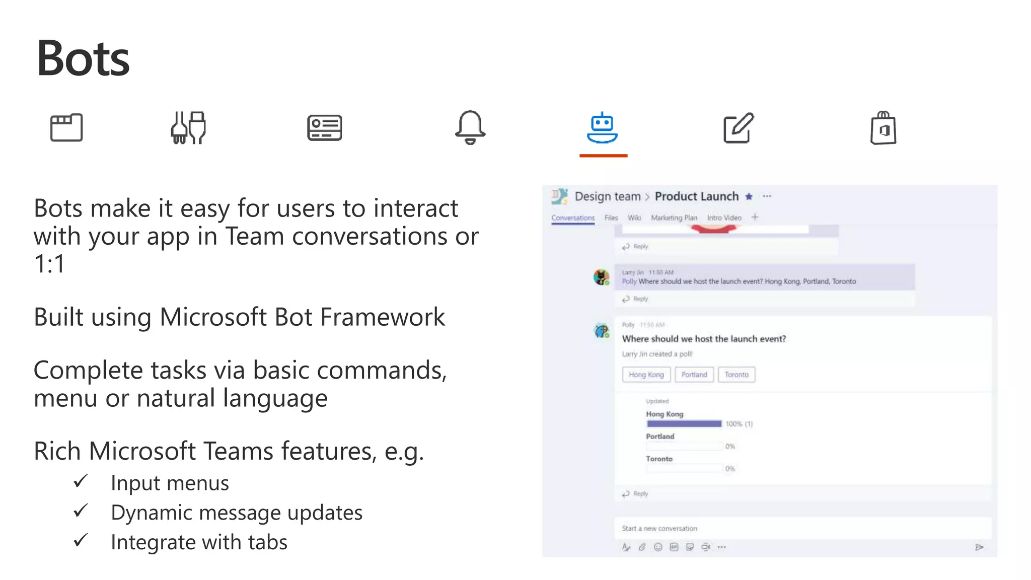 Bots make it easy for users to interact
with your app in Team conversations or
1:1
Built using Microsoft Bot Framework
Complete tasks via basic commands,
menu or natural language
Rich Microsoft Teams features, e.g.
 Input menus
 Dynamic message updates
 Integrate with tabs
 