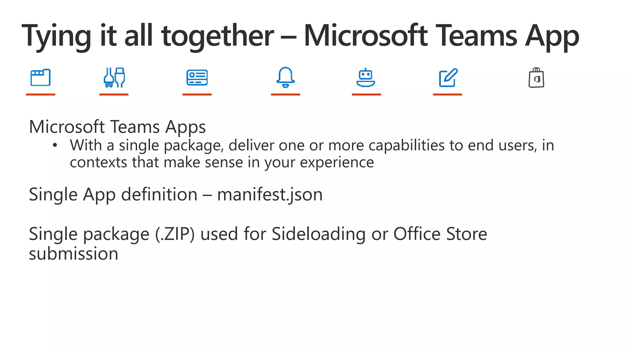 Microsoft Teams Apps
• With a single package, deliver one or more capabilities to end users, in
contexts that make sense in your experience
Single App definition – manifest.json
Single package (.ZIP) used for Sideloading or Office Store
submission
 
