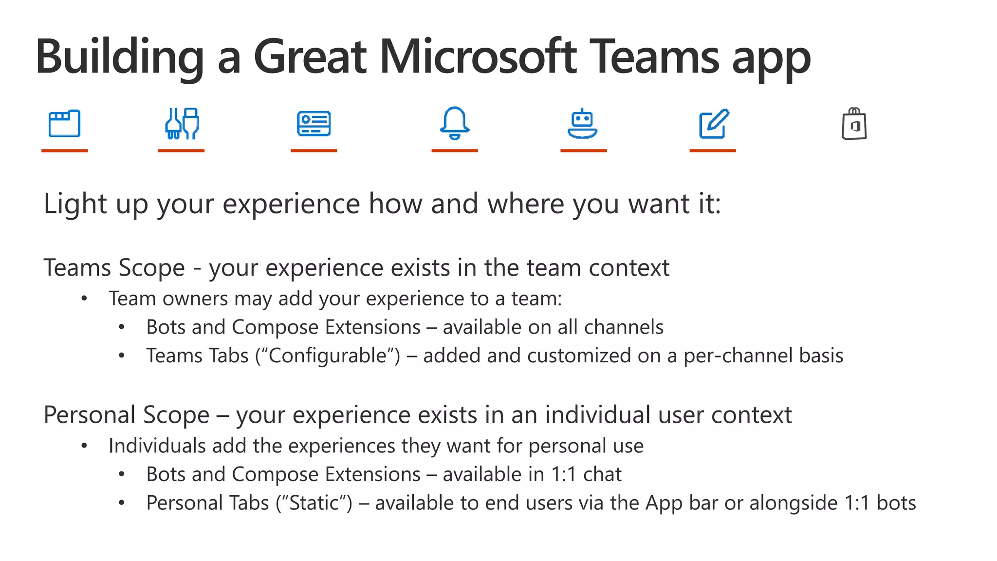Light up your experience how and where you want it:
Teams Scope - your experience exists in the team context
• Team owners may add your experience to a team:
• Bots and Compose Extensions – available on all channels
• Teams Tabs (“Configurable”) – added and customized on a per-channel basis
Personal Scope – your experience exists in an individual user context
• Individuals add the experiences they want for personal use
• Bots and Compose Extensions – available in 1:1 chat
• Personal Tabs (“Static”) – available to end users via the App bar or alongside 1:1 bots
 