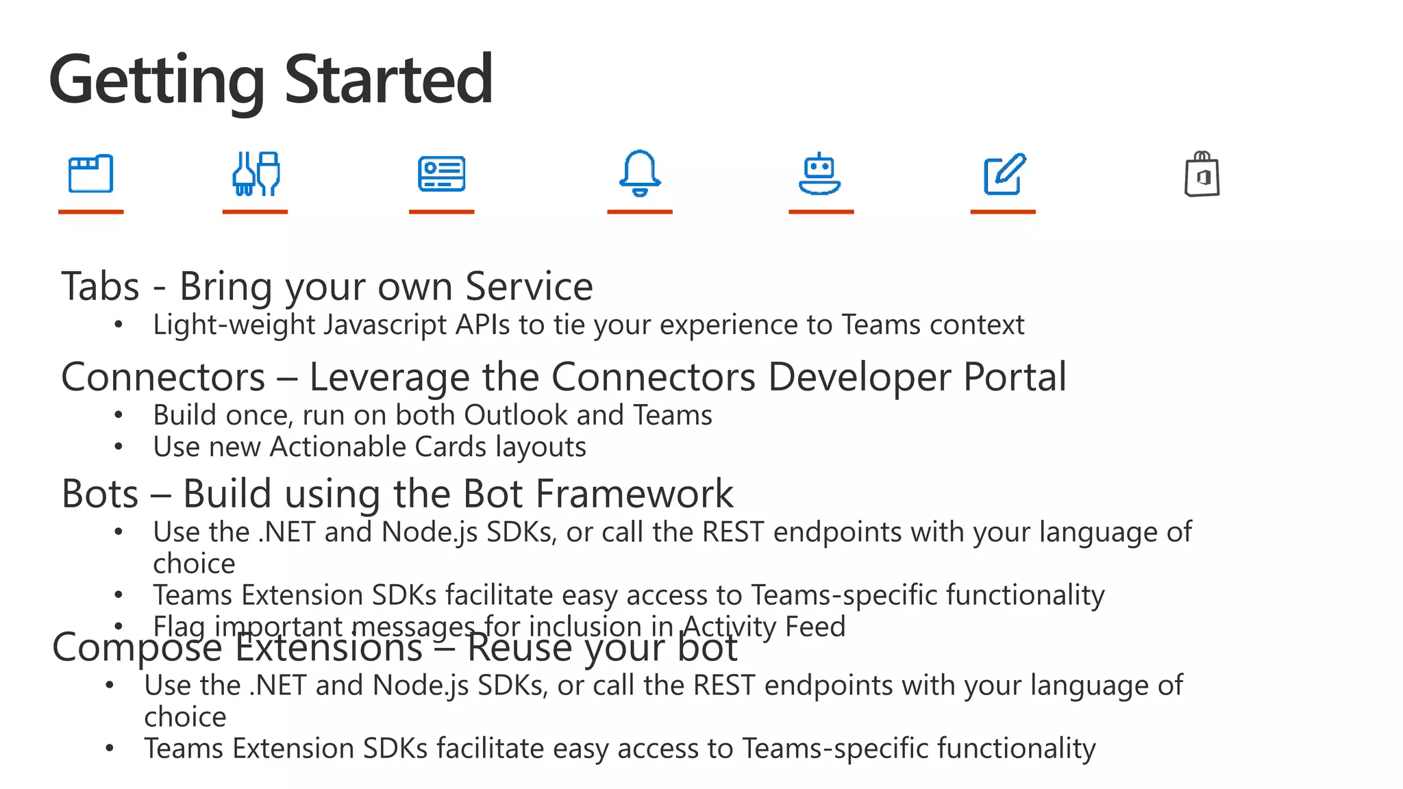 Tabs - Bring your own Service
• Light-weight Javascript APIs to tie your experience to Teams context
Connectors – Leverage the Connectors Developer Portal
• Build once, run on both Outlook and Teams
• Use new Actionable Cards layouts
Bots – Build using the Bot Framework
• Use the .NET and Node.js SDKs, or call the REST endpoints with your language of
choice
• Teams Extension SDKs facilitate easy access to Teams-specific functionality
• Flag important messages for inclusion in Activity Feed
Compose Extensions – Reuse your bot
• Use the .NET and Node.js SDKs, or call the REST endpoints with your language of
choice
• Teams Extension SDKs facilitate easy access to Teams-specific functionality
 