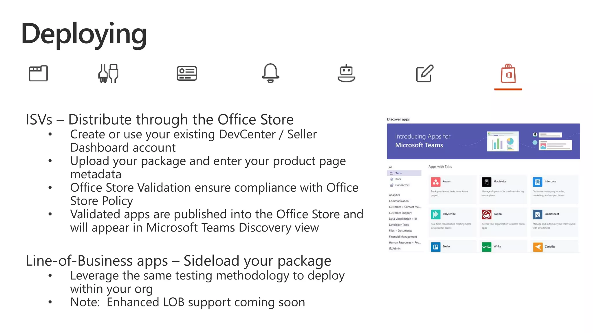 ISVs – Distribute through the Office Store
• Create or use your existing DevCenter / Seller
Dashboard account
• Upload your package and enter your product page
metadata
• Office Store Validation ensure compliance with Office
Store Policy
• Validated apps are published into the Office Store and
will appear in Microsoft Teams Discovery view
Line-of-Business apps – Sideload your package
• Leverage the same testing methodology to deploy
within your org
• Note: Enhanced LOB support coming soon
 