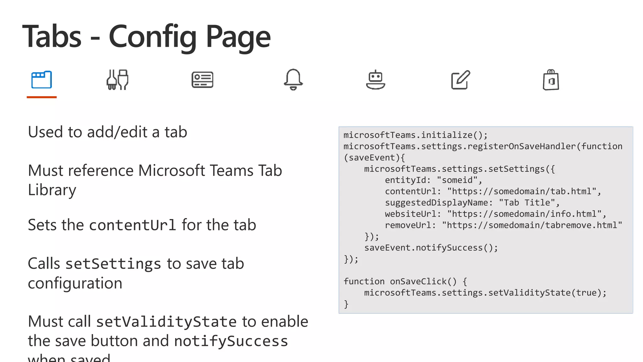 Used to add/edit a tab
Must reference Microsoft Teams Tab
Library
Sets the contentUrl for the tab
Calls setSettings to save tab
configuration
Must call setValidityState to enable
the save button and notifySuccess
microsoftTeams.initialize();
microsoftTeams.settings.registerOnSaveHandler(function
(saveEvent){
microsoftTeams.settings.setSettings({
entityId: "someid",
contentUrl: "https://somedomain/tab.html",
suggestedDisplayName: "Tab Title",
websiteUrl: "https://somedomain/info.html",
removeUrl: "https://somedomain/tabremove.html"
});
saveEvent.notifySuccess();
});
function onSaveClick() {
microsoftTeams.settings.setValidityState(true);
}
 