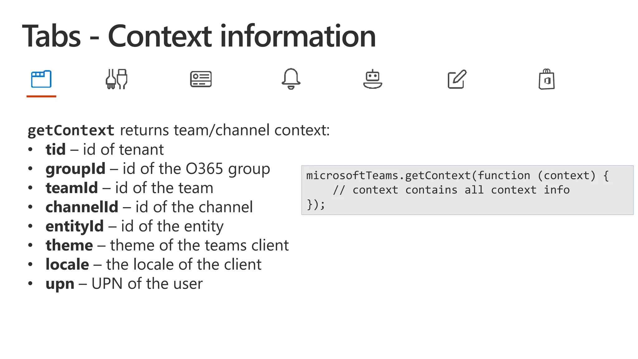 getContext returns team/channel context:
• tid – id of tenant
• groupId – id of the O365 group
• teamId – id of the team
• channelId – id of the channel
• entityId – id of the entity
• theme – theme of the teams client
• locale – the locale of the client
• upn – UPN of the user
microsoftTeams.getContext(function (context) {
// context contains all context info
});
 