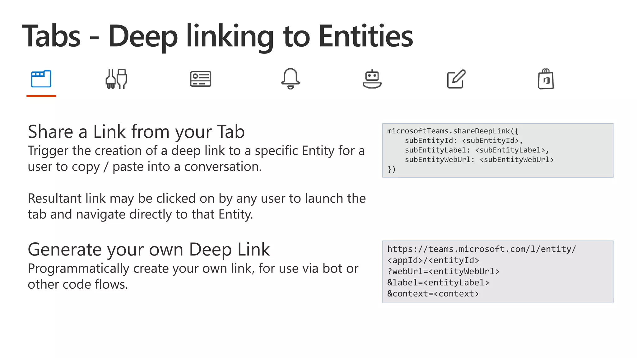 Share a Link from your Tab
Trigger the creation of a deep link to a specific Entity for a
user to copy / paste into a conversation.
Resultant link may be clicked on by any user to launch the
tab and navigate directly to that Entity.
Generate your own Deep Link
Programmatically create your own link, for use via bot or
other code flows.
microsoftTeams.shareDeepLink({
subEntityId: <subEntityId>,
subEntityLabel: <subEntityLabel>,
subEntityWebUrl: <subEntityWebUrl>
})
https://teams.microsoft.com/l/entity/
<appId>/<entityId>
?webUrl=<entityWebUrl>
&label=<entityLabel>
&context=<context>
 