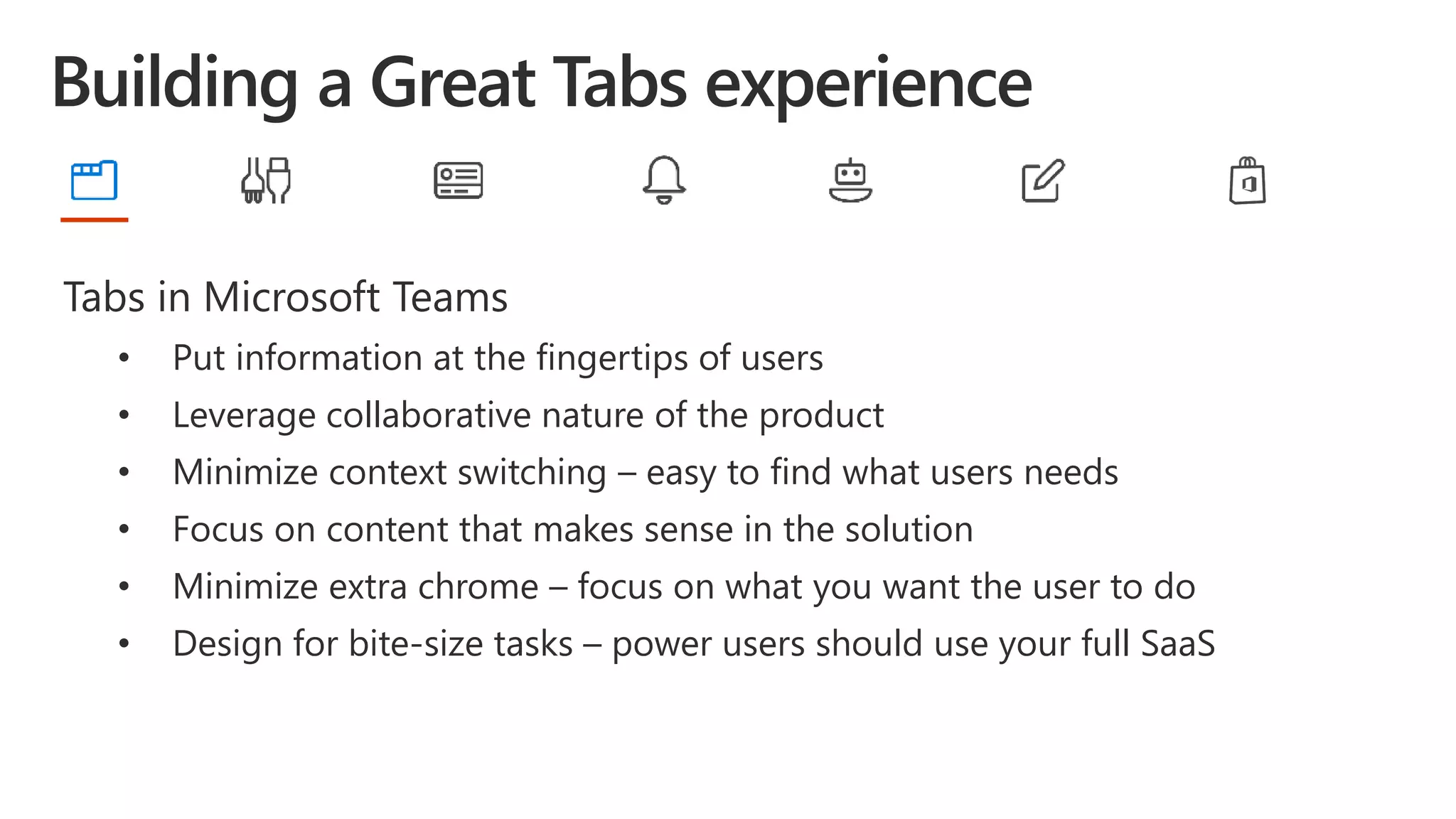 Tabs in Microsoft Teams
• Put information at the fingertips of users
• Leverage collaborative nature of the product
• Minimize context switching – easy to find what users needs
• Focus on content that makes sense in the solution
• Minimize extra chrome – focus on what you want the user to do
• Design for bite-size tasks – power users should use your full SaaS
 