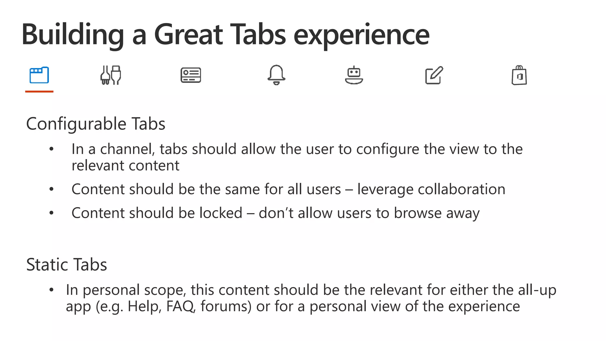 Configurable Tabs
• In a channel, tabs should allow the user to configure the view to the
relevant content
• Content should be the same for all users – leverage collaboration
• Content should be locked – don’t allow users to browse away
Static Tabs
• In personal scope, this content should be the relevant for either the all-up
app (e.g. Help, FAQ, forums) or for a personal view of the experience
 