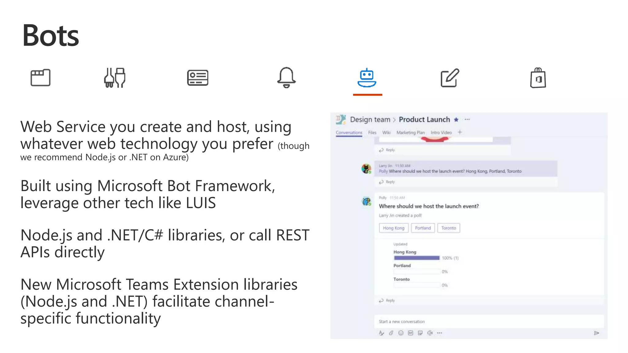 Web Service you create and host, using
whatever web technology you prefer (though
we recommend Node.js or .NET on Azure)
Built using Microsoft Bot Framework,
leverage other tech like LUIS
Node.js and .NET/C# libraries, or call REST
APIs directly
New Microsoft Teams Extension libraries
(Node.js and .NET) facilitate channel-
specific functionality
 