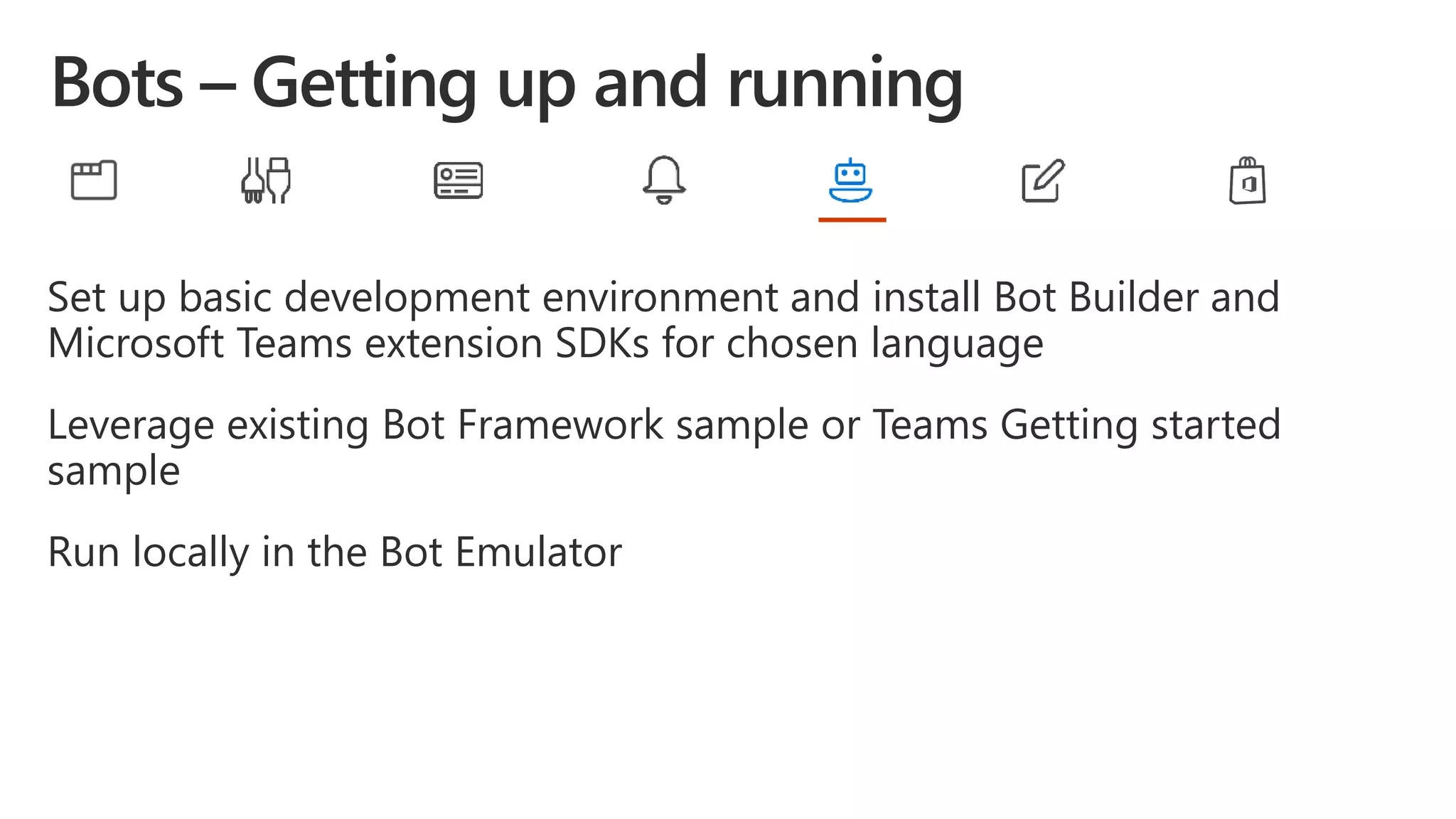 Set up basic development environment and install Bot Builder and
Microsoft Teams extension SDKs for chosen language
Leverage existing Bot Framework sample or Teams Getting started
sample
Run locally in the Bot Emulator
 