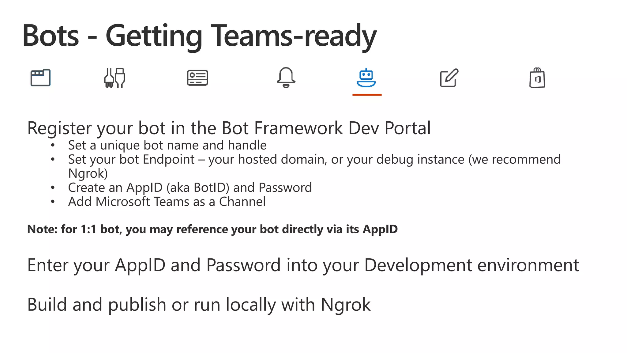 Register your bot in the Bot Framework Dev Portal
• Set a unique bot name and handle
• Set your bot Endpoint – your hosted domain, or your debug instance (we recommend
Ngrok)
• Create an AppID (aka BotID) and Password
• Add Microsoft Teams as a Channel
Note: for 1:1 bot, you may reference your bot directly via its AppID
Enter your AppID and Password into your Development environment
Build and publish or run locally with Ngrok
 