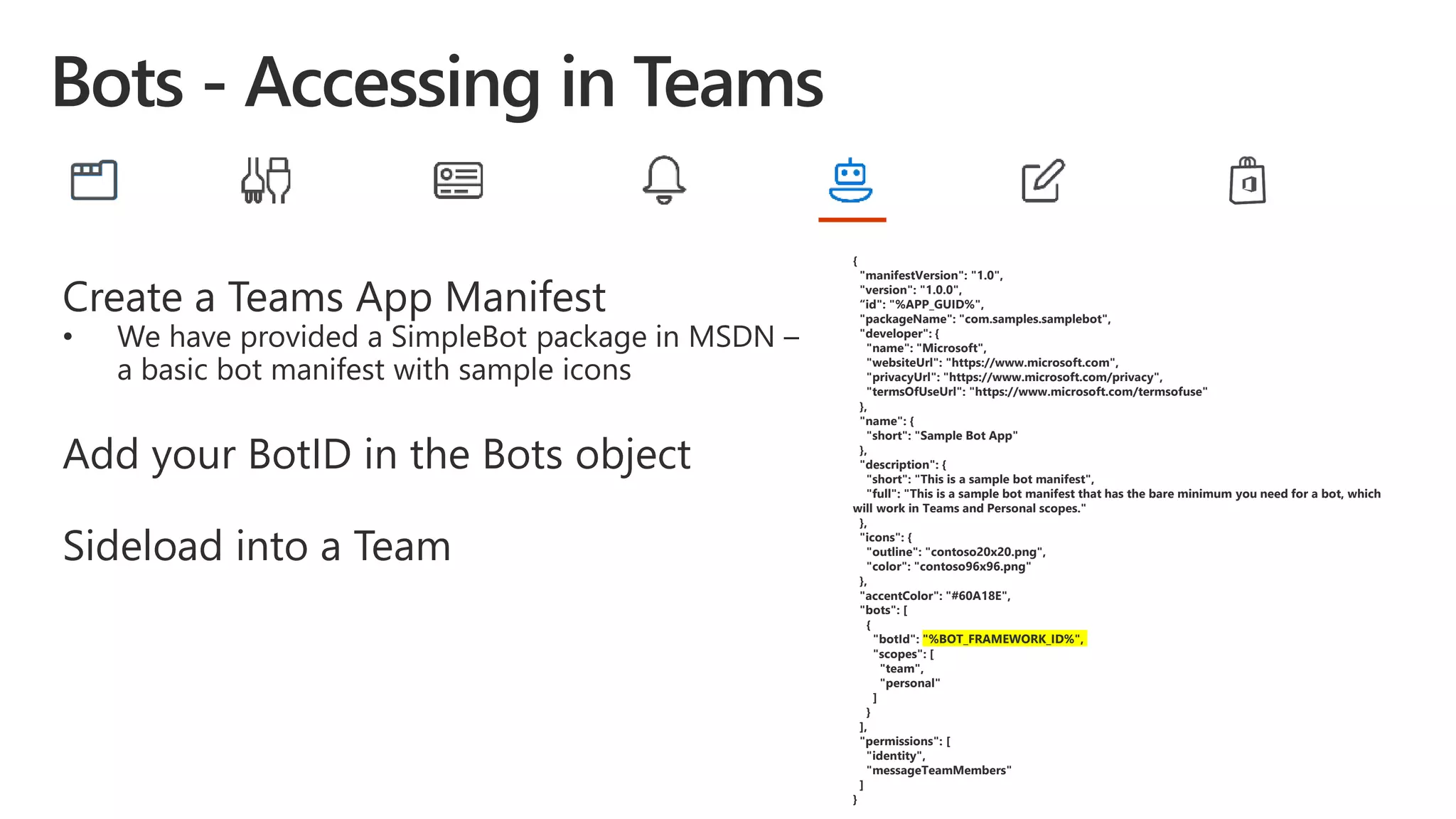 Create a Teams App Manifest
• We have provided a SimpleBot package in MSDN –
a basic bot manifest with sample icons
Add your BotID in the Bots object
Sideload into a Team
{
"manifestVersion": "1.0",
"version": "1.0.0",
“id": "%APP_GUID%",
"packageName": "com.samples.samplebot",
"developer": {
"name": "Microsoft",
"websiteUrl": "https://www.microsoft.com",
"privacyUrl": "https://www.microsoft.com/privacy",
"termsOfUseUrl": "https://www.microsoft.com/termsofuse"
},
"name": {
"short": "Sample Bot App"
},
"description": {
"short": "This is a sample bot manifest",
"full": "This is a sample bot manifest that has the bare minimum you need for a bot, which
will work in Teams and Personal scopes."
},
"icons": {
"outline": "contoso20x20.png",
"color": "contoso96x96.png"
},
"accentColor": "#60A18E",
"bots": [
{
"botId": "%BOT_FRAMEWORK_ID%",
"scopes": [
"team",
"personal"
]
}
],
"permissions": [
"identity",
"messageTeamMembers"
]
}
 