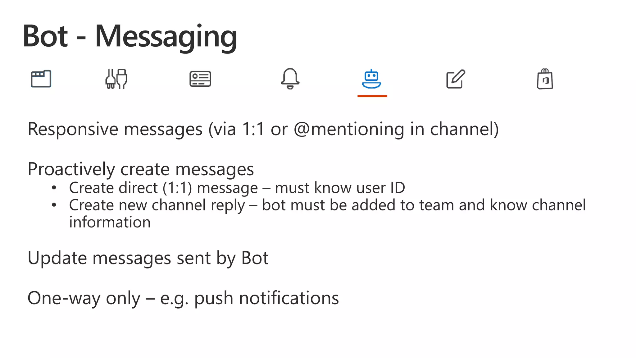 Responsive messages (via 1:1 or @mentioning in channel)
Proactively create messages
• Create direct (1:1) message – must know user ID
• Create new channel reply – bot must be added to team and know channel
information
Update messages sent by Bot
One-way only – e.g. push notifications
 