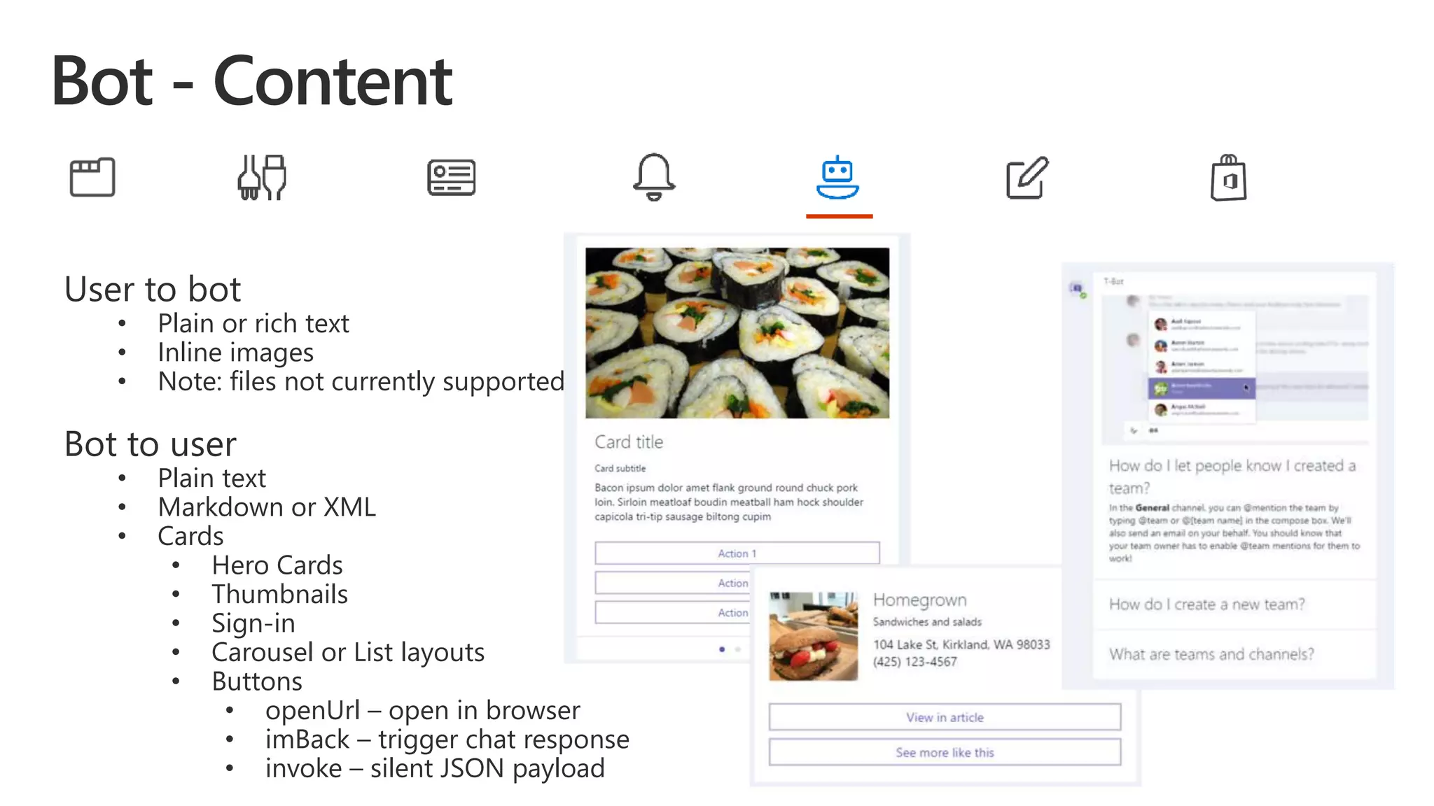 User to bot
• Plain or rich text
• Inline images
• Note: files not currently supported
Bot to user
• Plain text
• Markdown or XML
• Cards
• Hero Cards
• Thumbnails
• Sign-in
• Carousel or List layouts
• Buttons
• openUrl – open in browser
• imBack – trigger chat response
• invoke – silent JSON payload
 