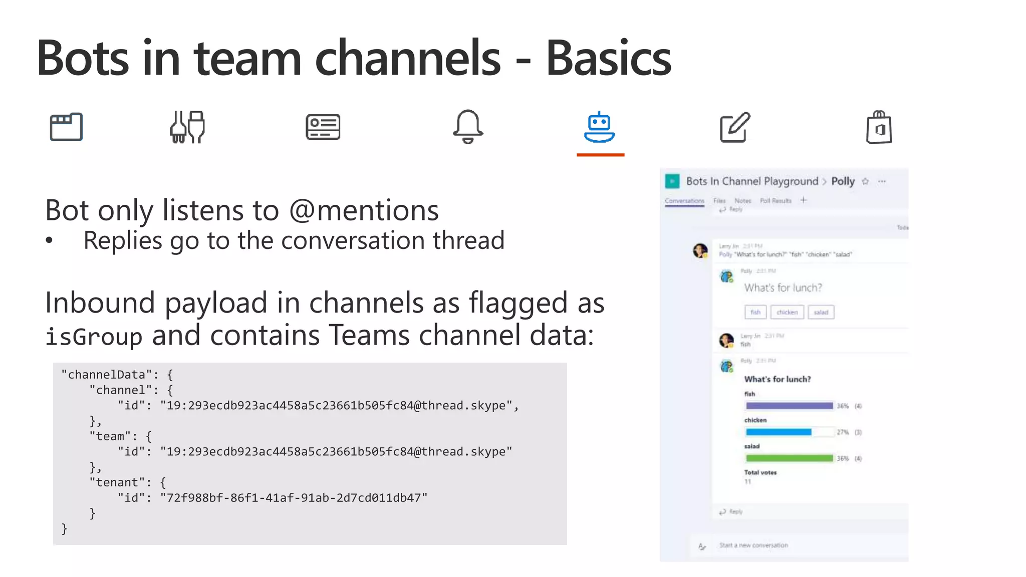 Bot only listens to @mentions
• Replies go to the conversation thread
Inbound payload in channels as flagged as
isGroup and contains Teams channel data:
"channelData": {
"channel": {
"id": "19:293ecdb923ac4458a5c23661b505fc84@thread.skype",
},
"team": {
"id": "19:293ecdb923ac4458a5c23661b505fc84@thread.skype"
},
"tenant": {
"id": "72f988bf-86f1-41af-91ab-2d7cd011db47"
}
}
 