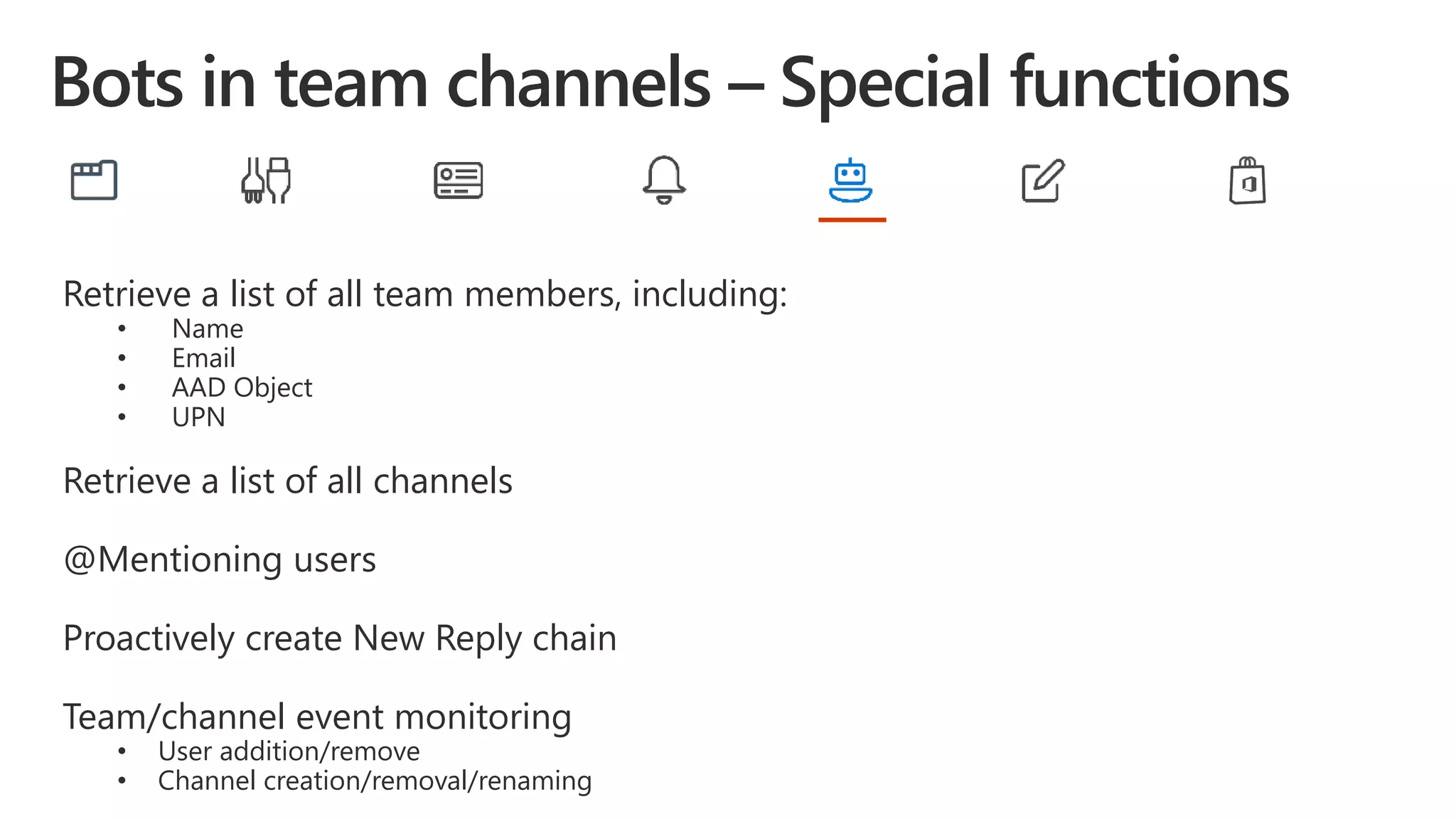 Retrieve a list of all team members, including:
• Name
• Email
• AAD Object
• UPN
Retrieve a list of all channels
@Mentioning users
Proactively create New Reply chain
Team/channel event monitoring
• User addition/remove
• Channel creation/removal/renaming
 
