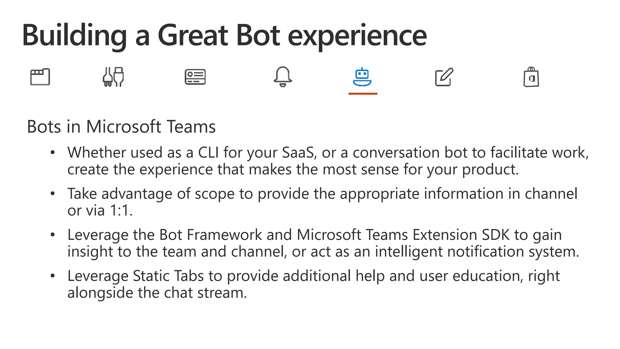 Bots in Microsoft Teams
• Whether used as a CLI for your SaaS, or a conversation bot to facilitate work,
create the experience that makes the most sense for your product.
• Take advantage of scope to provide the appropriate information in channel
or via 1:1.
• Leverage the Bot Framework and Microsoft Teams Extension SDK to gain
insight to the team and channel, or act as an intelligent notification system.
• Leverage Static Tabs to provide additional help and user education, right
alongside the chat stream.
 