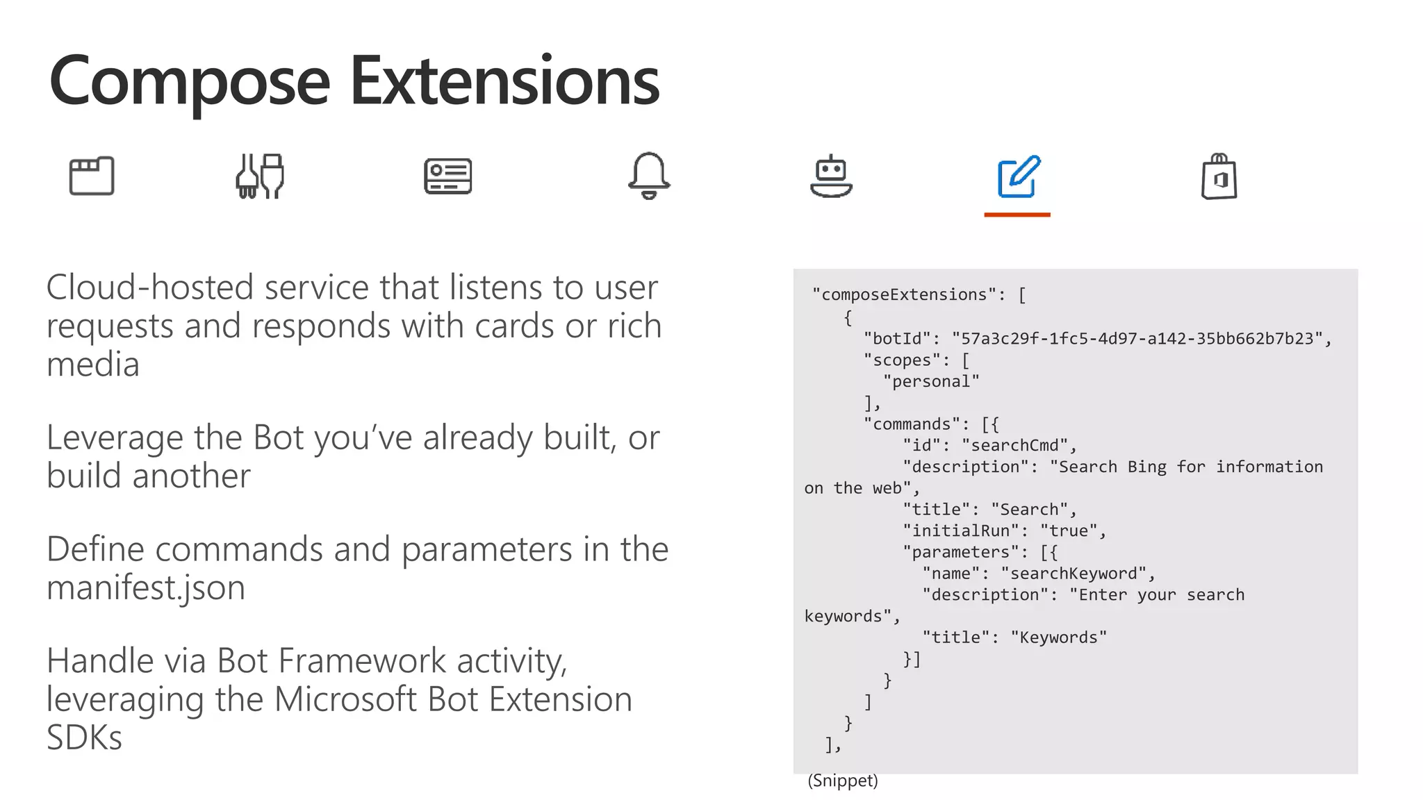 Cloud-hosted service that listens to user
requests and responds with cards or rich
media
Leverage the Bot you’ve already built, or
build another
Define commands and parameters in the
manifest.json
Handle via Bot Framework activity,
leveraging the Microsoft Bot Extension
SDKs
"composeExtensions": [
{
"botId": "57a3c29f-1fc5-4d97-a142-35bb662b7b23",
"scopes": [
"personal"
],
"commands": [{
"id": "searchCmd",
"description": "Search Bing for information
on the web",
"title": "Search",
"initialRun": "true",
"parameters": [{
"name": "searchKeyword",
"description": "Enter your search
keywords",
"title": "Keywords"
}]
}
]
}
],
 