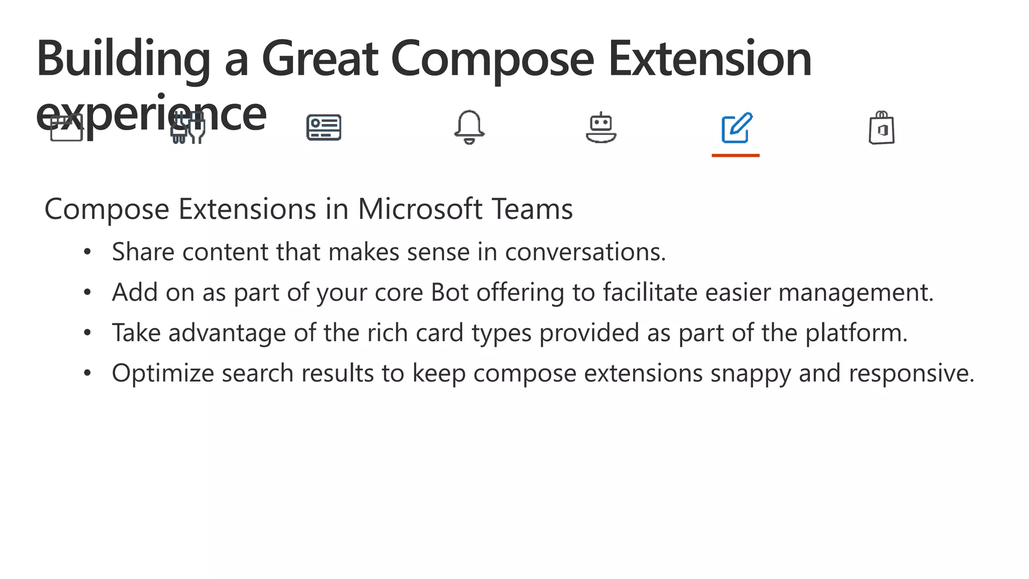 Compose Extensions in Microsoft Teams
• Share content that makes sense in conversations.
• Add on as part of your core Bot offering to facilitate easier management.
• Take advantage of the rich card types provided as part of the platform.
• Optimize search results to keep compose extensions snappy and responsive.
 