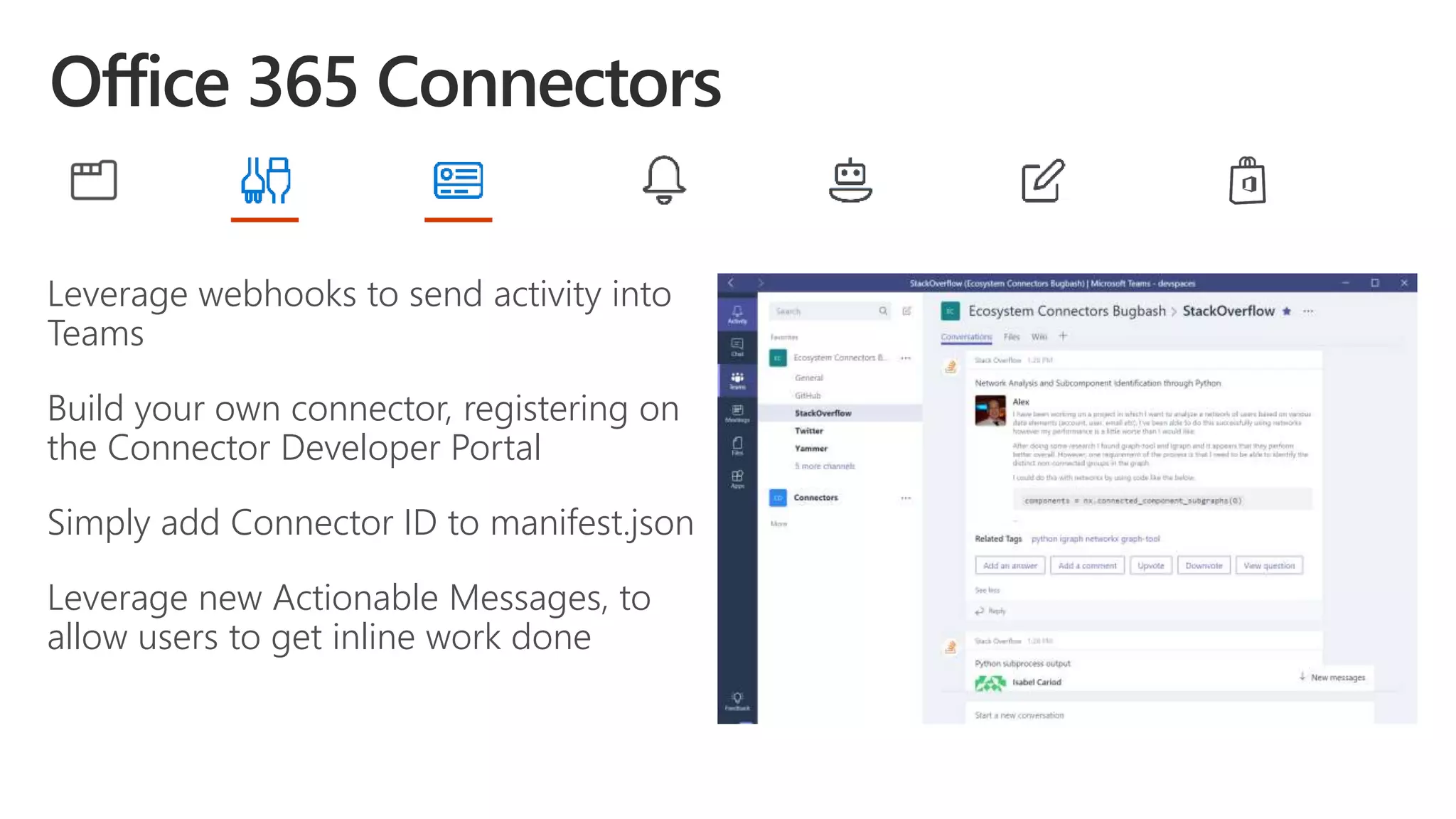 Leverage webhooks to send activity into
Teams
Build your own connector, registering on
the Connector Developer Portal
Simply add Connector ID to manifest.json
Leverage new Actionable Messages, to
allow users to get inline work done
 