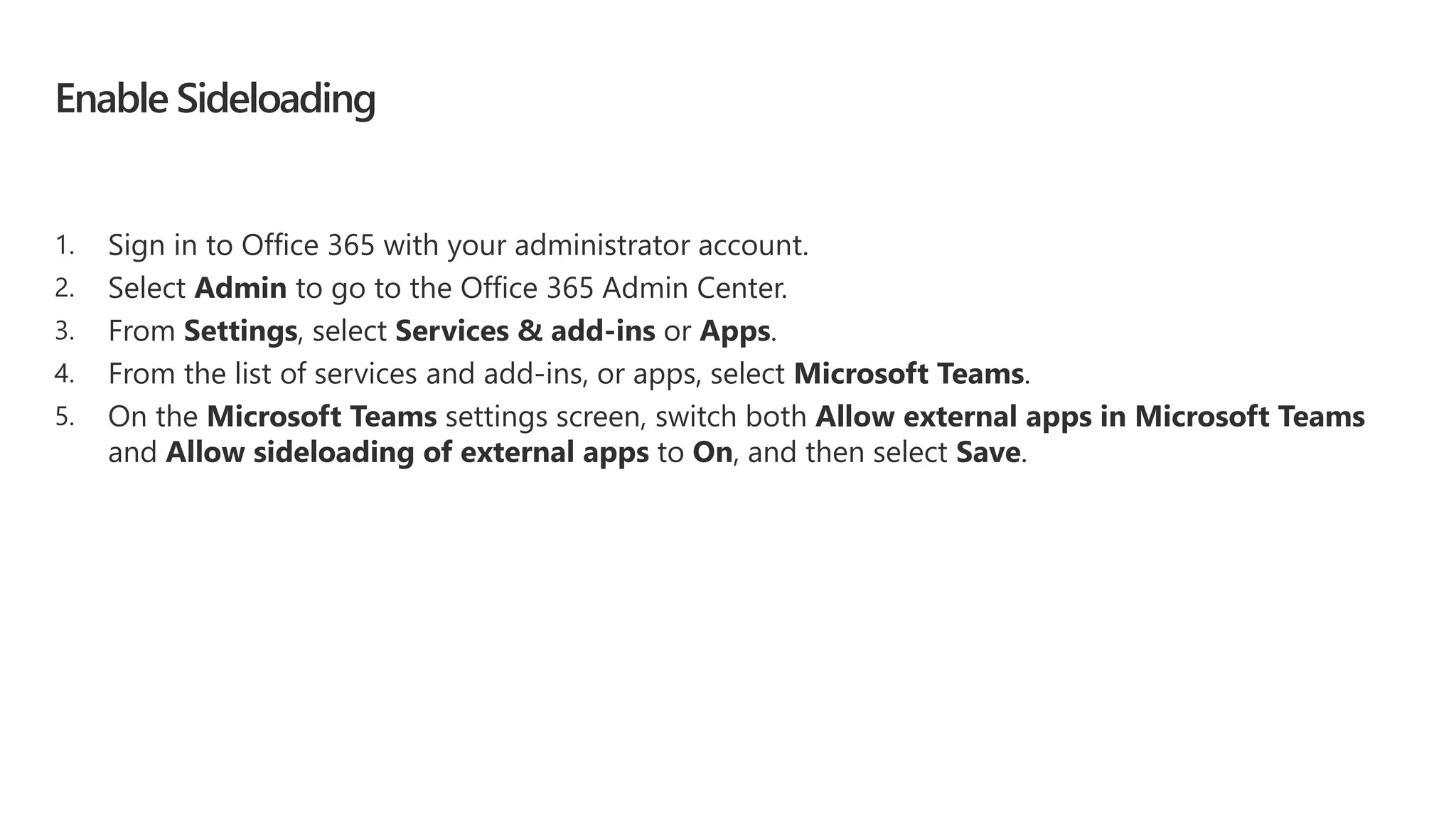 Enable Sideloading
1. Sign in to Office 365 with your administrator account.
2. Select Admin to go to the Office 365 Admin Center.
3. From Settings, select Services & add-ins or Apps.
4. From the list of services and add-ins, or apps, select Microsoft Teams.
5. On the Microsoft Teams settings screen, switch both Allow external apps in Microsoft Teams
and Allow sideloading of external apps to On, and then select Save.
 