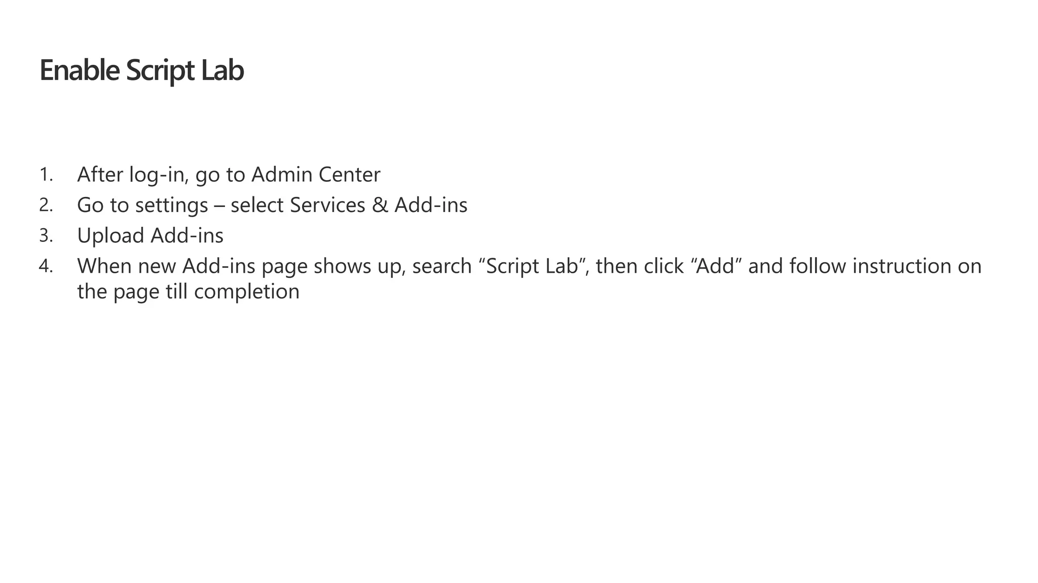 Enable Script Lab
1. After log-in, go to Admin Center
2. Go to settings – select Services & Add-ins
3. Upload Add-ins
4. When new Add-ins page shows up, search “Script Lab”, then click “Add” and follow instruction on
the page till completion
 