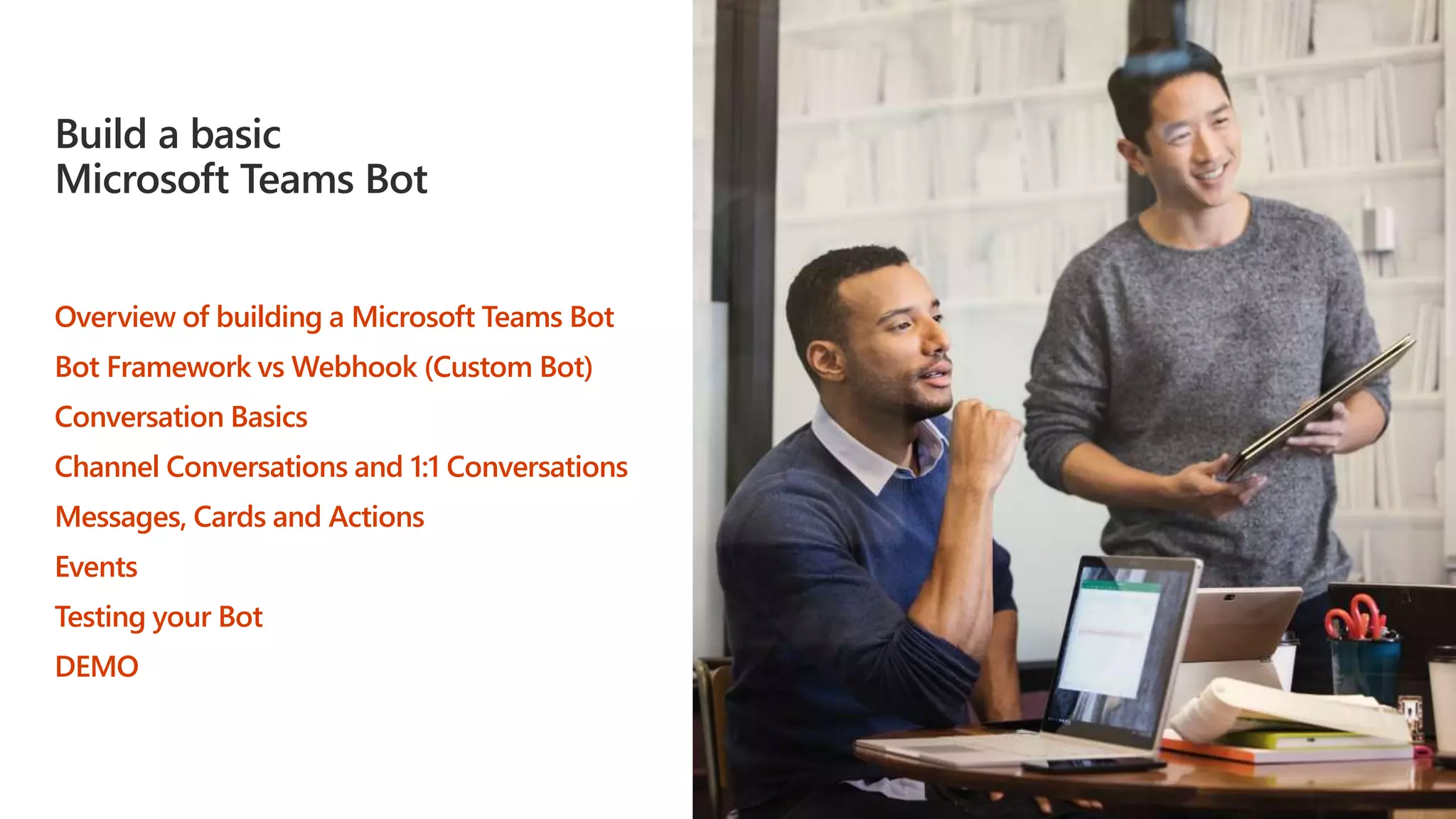 Build a basic
Microsoft Teams Bot
Overview of building a Microsoft Teams Bot
Bot Framework vs Webhook (Custom Bot)
Conversation Basics
Channel Conversations and 1:1 Conversations
Messages, Cards and Actions
Events
Testing your Bot
DEMO
 