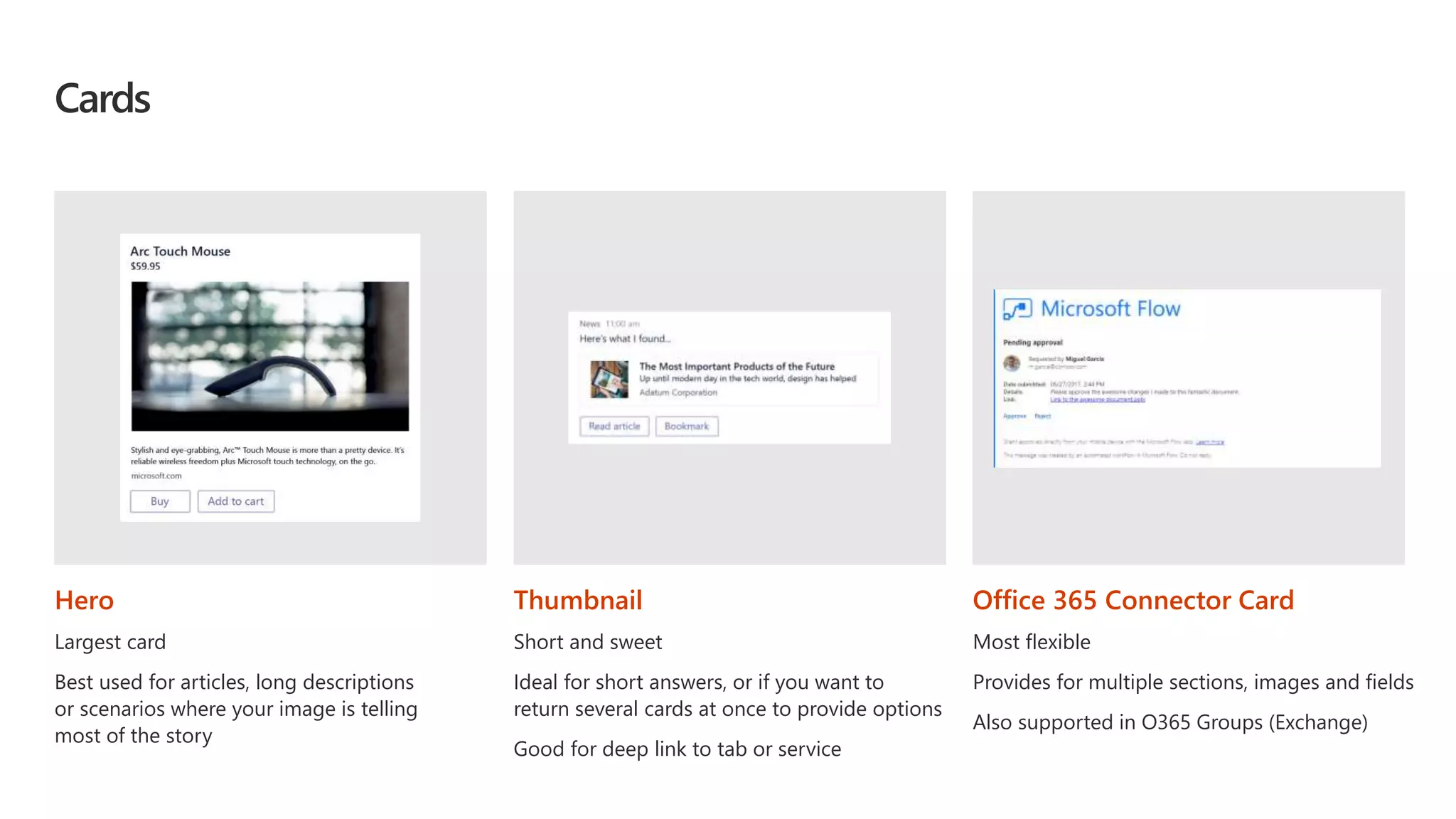 Cards
Hero
Largest card
Best used for articles, long descriptions
or scenarios where your image is telling
most of the story
Thumbnail
Short and sweet
Ideal for short answers, or if you want to
return several cards at once to provide options
Good for deep link to tab or service
Office 365 Connector Card
Most flexible
Provides for multiple sections, images and fields
Also supported in O365 Groups (Exchange)
 