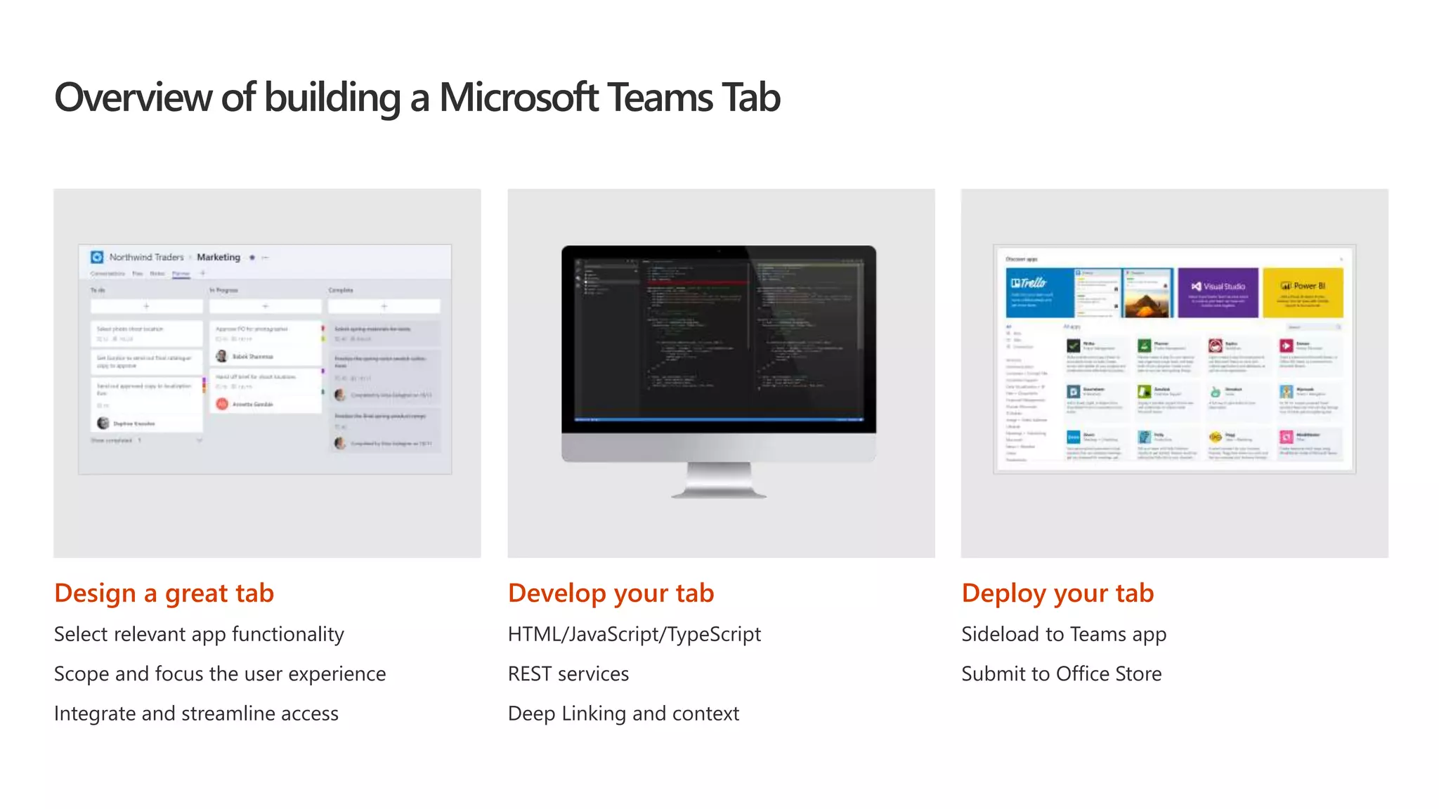 Overview of building a Microsoft Teams Tab
Design a great tab
Select relevant app functionality
Scope and focus the user experience
Integrate and streamline access
Develop your tab
HTML/JavaScript/TypeScript
REST services
Deep Linking and context
Deploy your tab
Sideload to Teams app
Submit to Office Store
 
