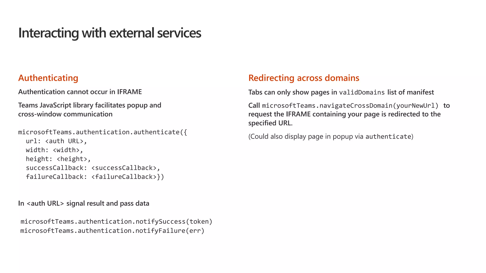 Interacting with external services
Authenticating
Authentication cannot occur in IFRAME
Teams JavaScript library facilitates popup and
cross-window communication
microsoftTeams.authentication.authenticate({
url: <auth URL>,
width: <width>,
height: <height>,
successCallback: <successCallback>,
failureCallback: <failureCallback>})
In <auth URL> signal result and pass data
microsoftTeams.authentication.notifySuccess(token)
microsoftTeams.authentication.notifyFailure(err)
Redirecting across domains
Tabs can only show pages in validDomains list of manifest
Call microsoftTeams.navigateCrossDomain(yourNewUrl) to
request the IFRAME containing your page is redirected to the
specified URL.
(Could also display page in popup via authenticate)
 