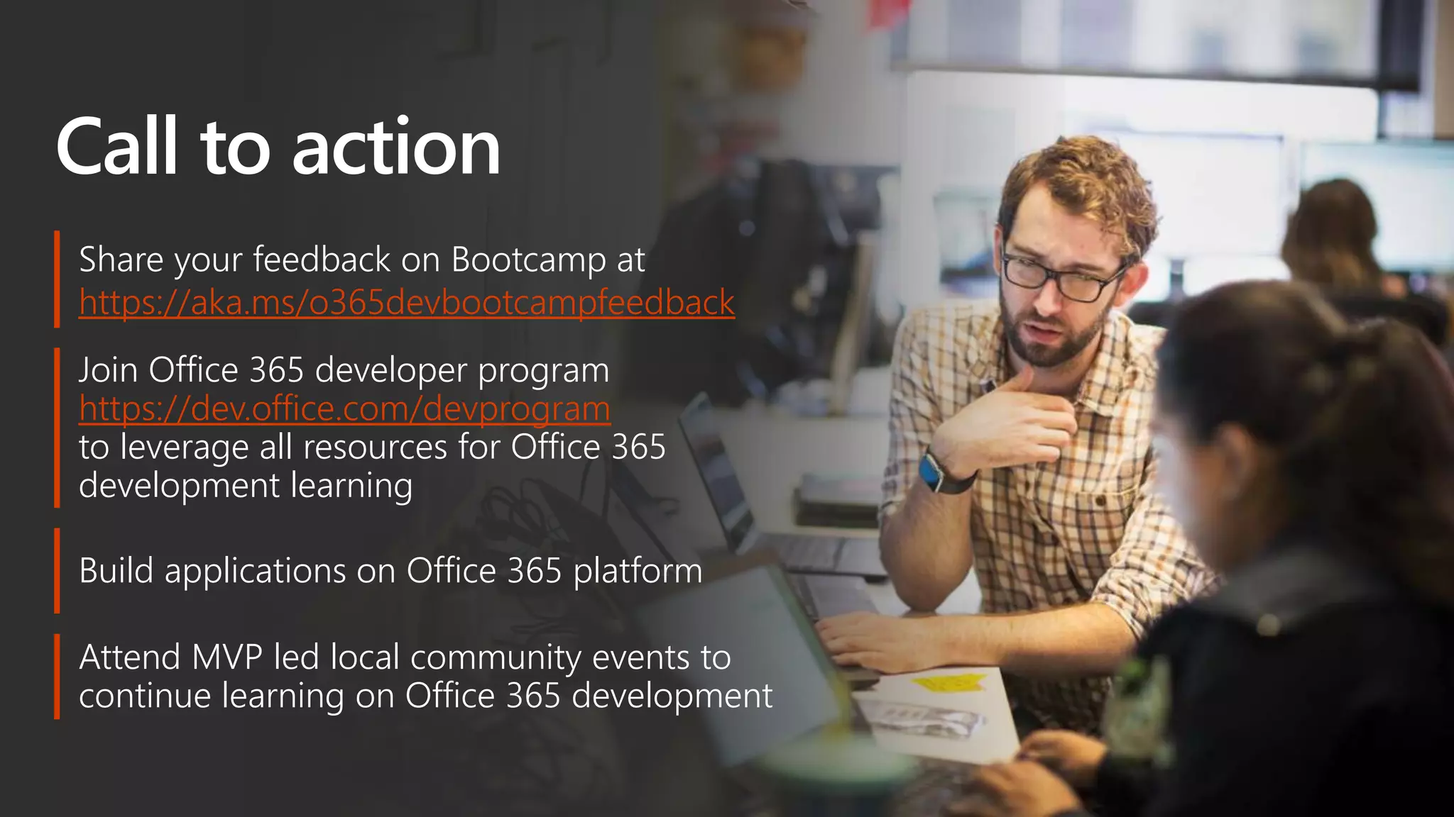 Call to action
Join Office 365 developer program
https://dev.office.com/devprogram
to leverage all resources for Office 365
development learning
Build applications on Office 365 platform
Attend MVP led local community events to
continue learning on Office 365 development
Share your feedback on Bootcamp at
https://aka.ms/o365devbootcampfeedback
 