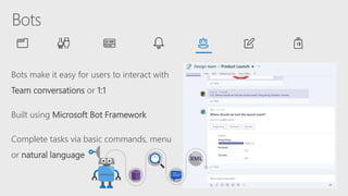 Bots make it easy for users to interact with
Team conversations or 1:1
Built using Microsoft Bot Framework
Complete tasks via basic commands, menu
or natural language
 