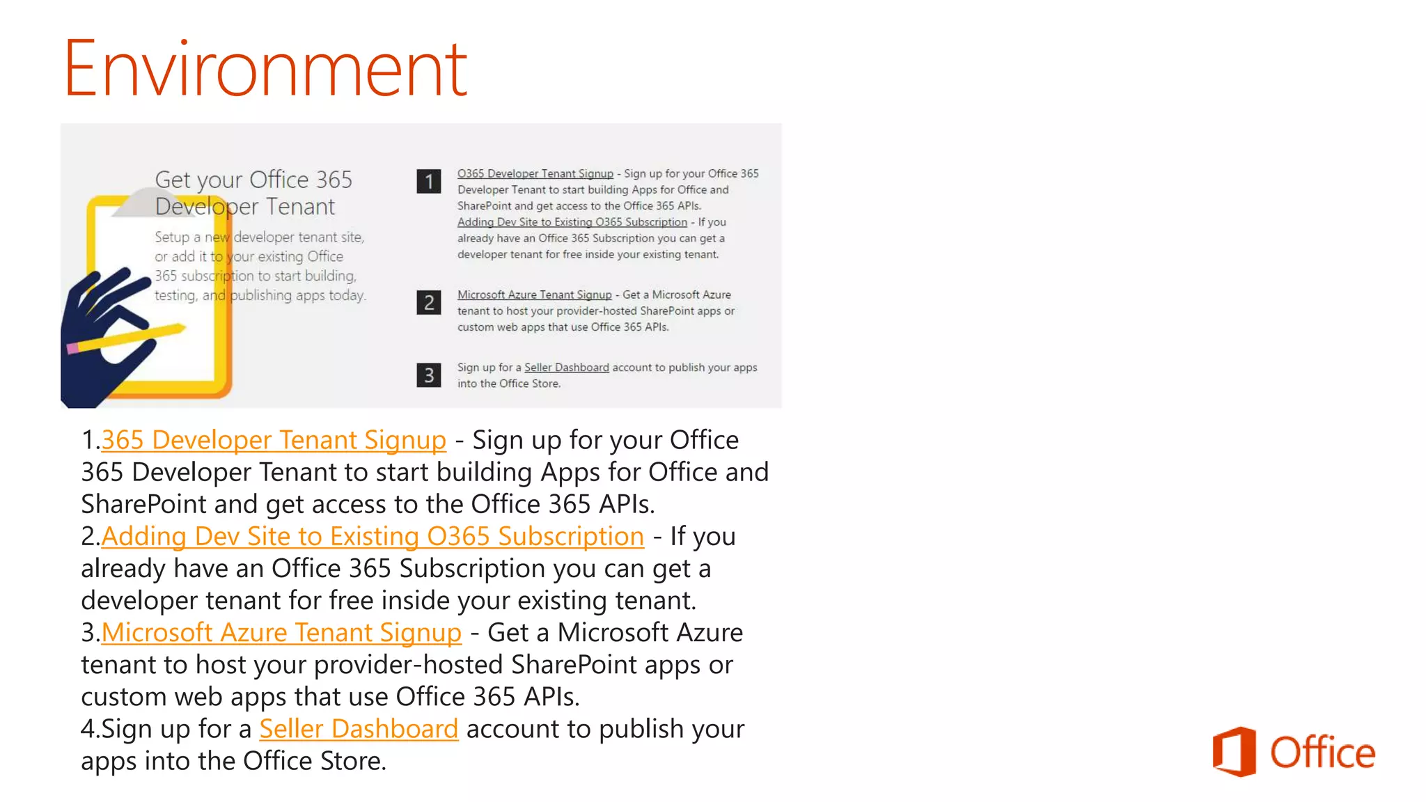 1.365 Developer Tenant Signup - Sign up for your Office 
365 Developer Tenant to start building Apps for Office and 
SharePoint and get access to the Office 365 APIs. 
2.Adding Dev Site to Existing O365 Subscription - If you 
already have an Office 365 Subscription you can get a 
developer tenant for free inside your existing tenant. 
3.Microsoft Azure Tenant Signup - Get a Microsoft Azure 
tenant to host your provider-hosted SharePoint apps or 
custom web apps that use Office 365 APIs. 
4.Sign up for a Seller Dashboard account to publish your 
apps into the Office Store. 
 