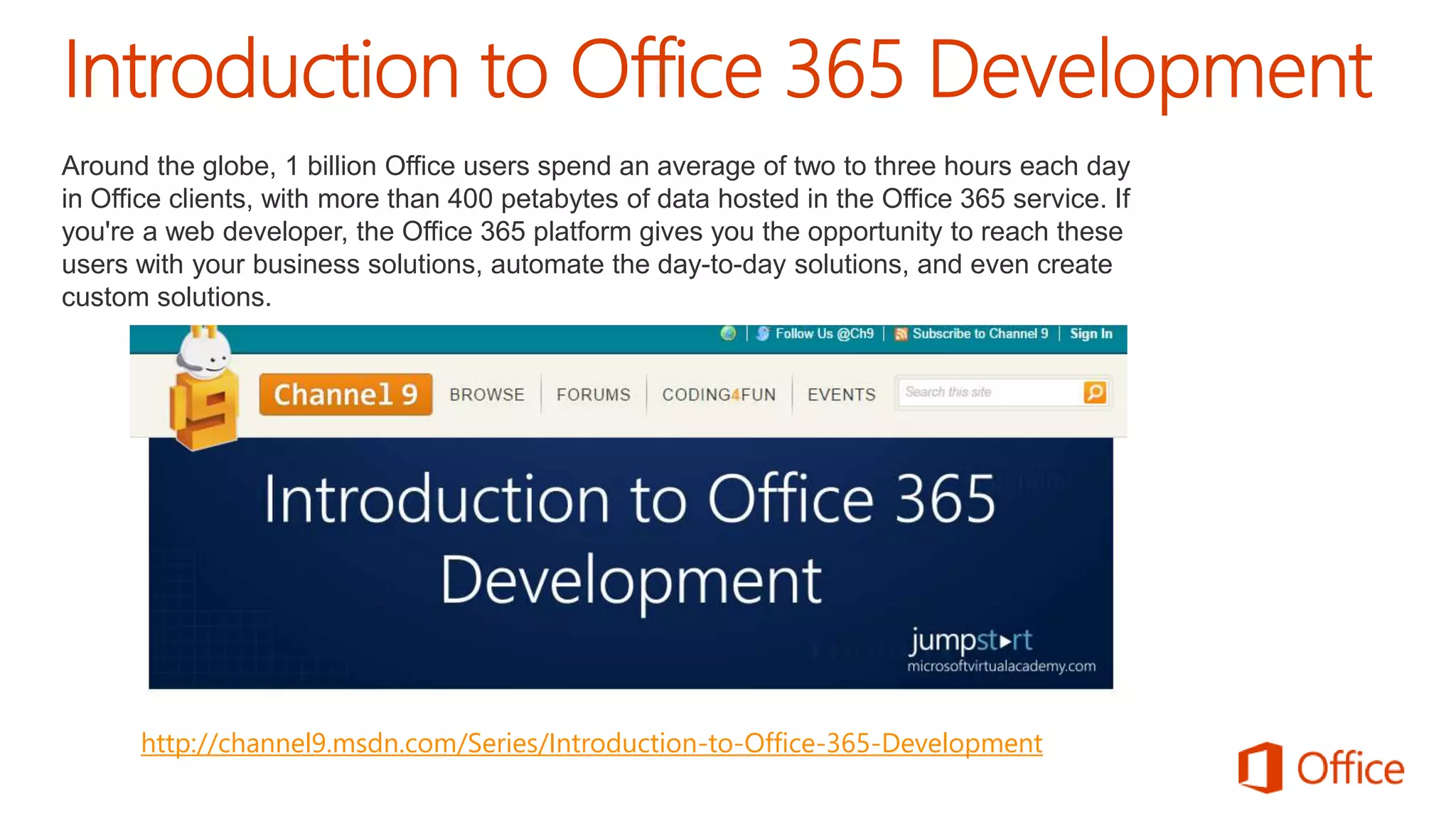 Around the globe, 1 billion Office users spend an average of two to three hours each day 
in Office clients, with more than 400 petabytes of data hosted in the Office 365 service. If 
you're a web developer, the Office 365 platform gives you the opportunity to reach these 
users with your business solutions, automate the day-to-day solutions, and even create 
custom solutions. 
http://channel9.msdn.com/Series/Introduction-to-Office-365-Development 
 