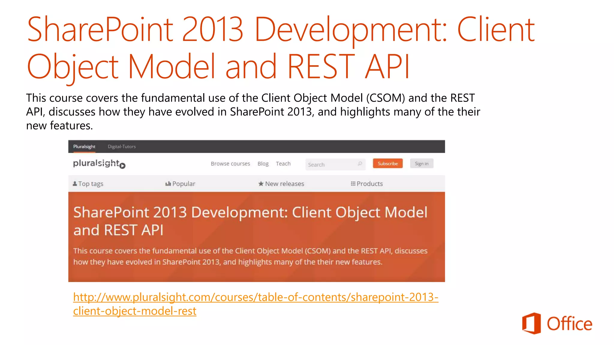 This course covers the fundamental use of the Client Object Model (CSOM) and the REST 
API, discusses how they have evolved in SharePoint 2013, and highlights many of the their 
new features. 
http://www.pluralsight.com/courses/table-of-contents/sharepoint-2013- 
client-object-model-rest 
 