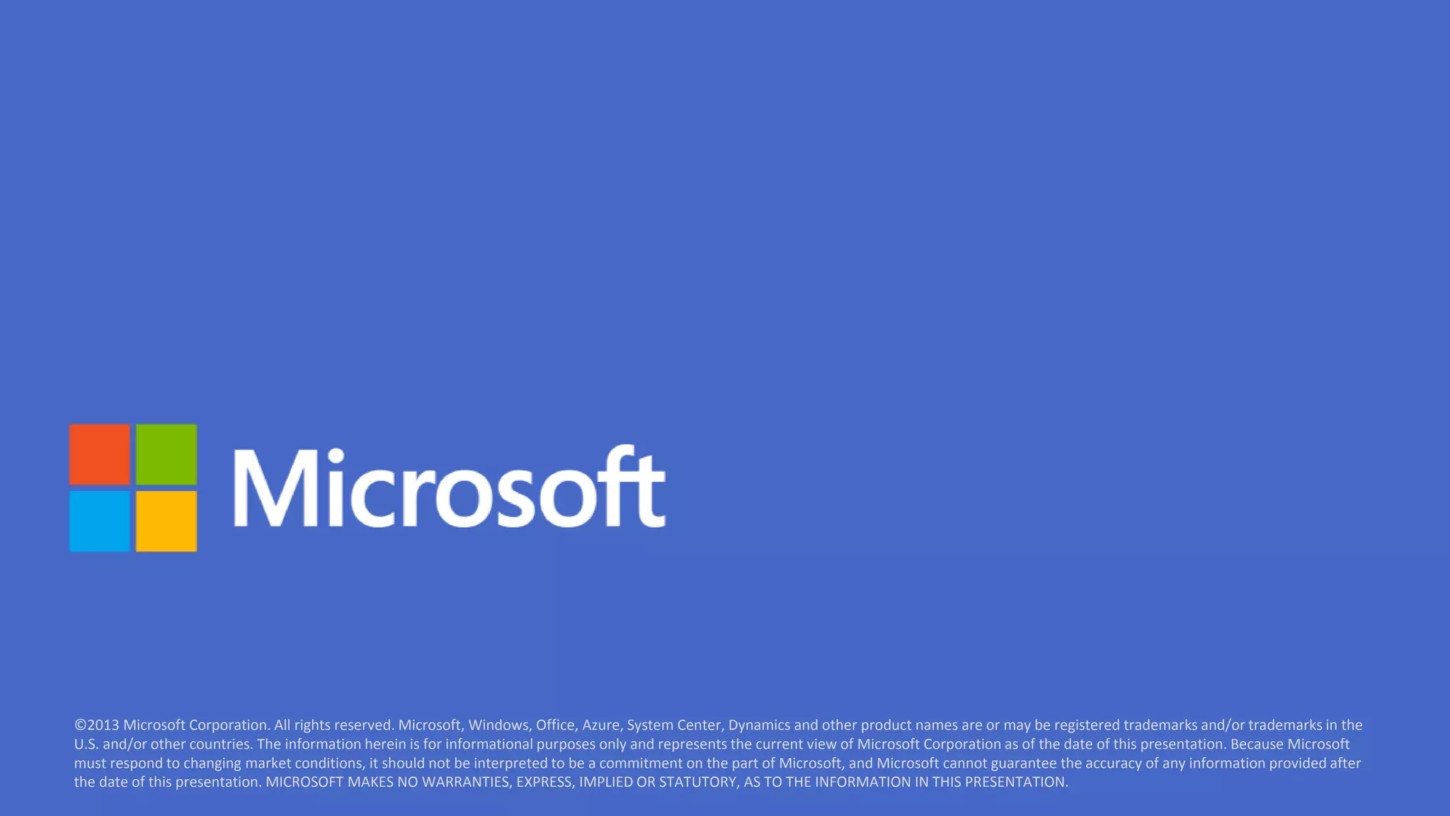 ©2013 Microsoft Corporation. All rights reserved. Microsoft, Windows, Office, Azure, System Center, Dynamics and other product names are or may be registered trademarks and/or trademarks in the 
U.S. and/or other countries. The information herein is for informational purposes only and represents the current view of Microsoft Corporation as of the date of this presentation. Because Microsoft 
must respond to changing market conditions, it should not be interpreted to be a commitment on the part of Microsoft, and Microsoft cannot guarantee the accuracy of any information provided after 
the date of this presentation. MICROSOFT MAKES NO WARRANTIES, EXPRESS, IMPLIED OR STATUTORY, AS TO THE INFORMATION IN THIS PRESENTATION. 
