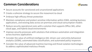 Copyright © 2017 Symantec Corporation SYMANTEC PROPRIETARY- LIMITED USE ONLY 8
Common Considerations
• Secure accounts for sanctioned and unsanctioned applications
• Create a cohesive strategy to secure the movement to cloud
• Embrace high-efficacy threat protection
• Maintain compliance and protect sensitive information within O365, existing business
applications, and existing data across on-premises and cloud consumption models
• Reduce security operational costs with a solution that supports Office 365, other
cloud apps, and hybrid cloud environments
• Improve security processes with solutions that embrace automation and integration
across business applications
• Consider the value of artificial intelligence (AI)- driven user and entity behavioral
analytics (UEBA), automated data classification, and automated policy responses
• Consider the value of advanced machine learning and threat isolation technologies
to address sophisticated malicious threats
 