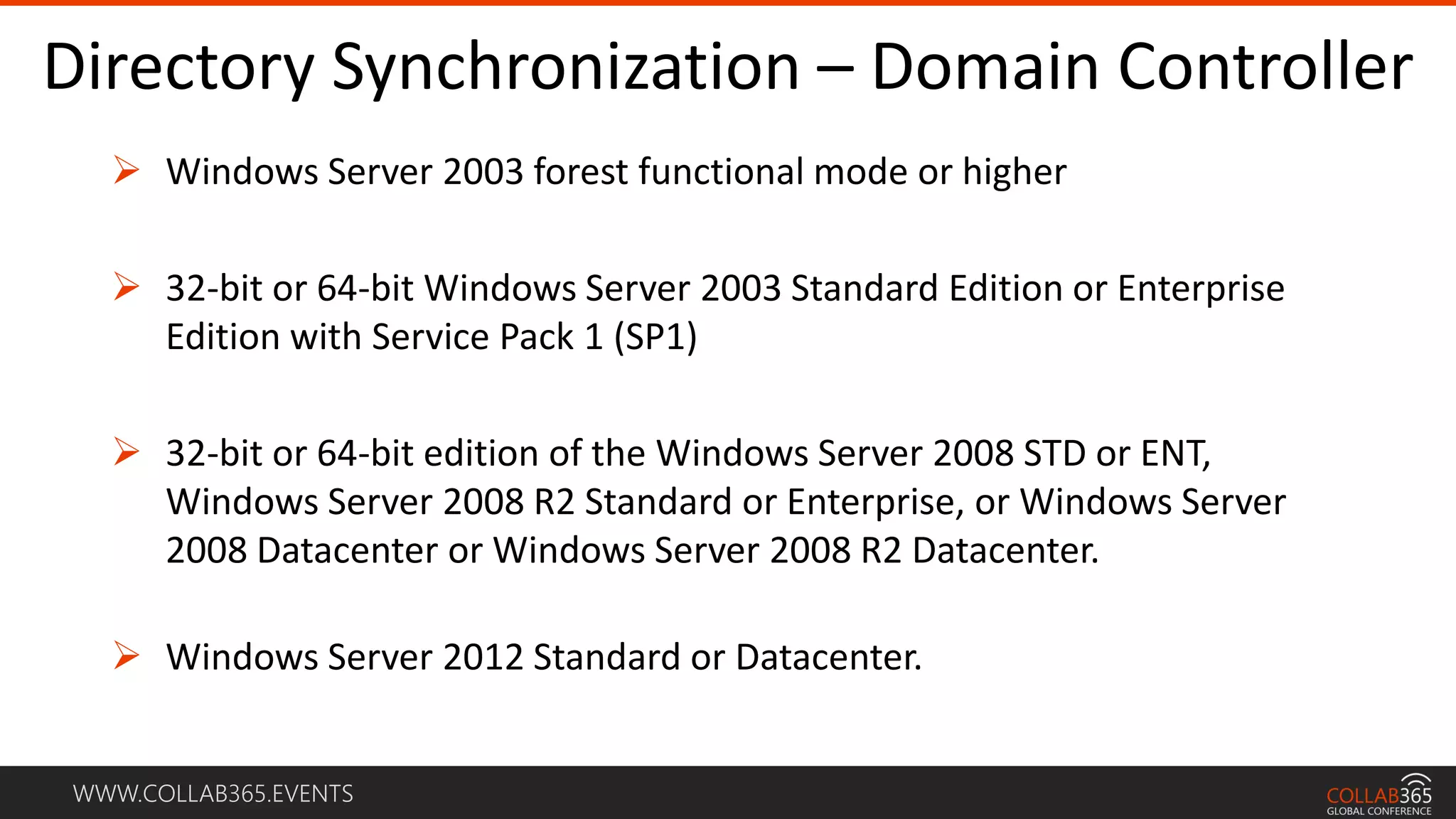 WWW.COLLAB365.EVENTS
Directory Synchronization – Domain Controller
 Windows Server 2003 forest functional mode or higher
 32-bit or 64-bit Windows Server 2003 Standard Edition or Enterprise
Edition with Service Pack 1 (SP1)
 32-bit or 64-bit edition of the Windows Server 2008 STD or ENT,
Windows Server 2008 R2 Standard or Enterprise, or Windows Server
2008 Datacenter or Windows Server 2008 R2 Datacenter.
 Windows Server 2012 Standard or Datacenter.
 