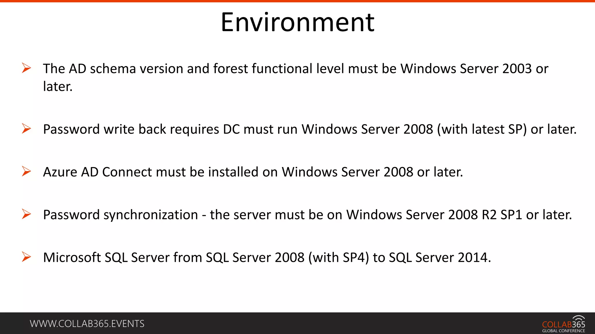 WWW.COLLAB365.EVENTS
Environment
 The AD schema version and forest functional level must be Windows Server 2003 or
later.
 Password write back requires DC must run Windows Server 2008 (with latest SP) or later.
 Azure AD Connect must be installed on Windows Server 2008 or later.
 Password synchronization - the server must be on Windows Server 2008 R2 SP1 or later.
 Microsoft SQL Server from SQL Server 2008 (with SP4) to SQL Server 2014.
 